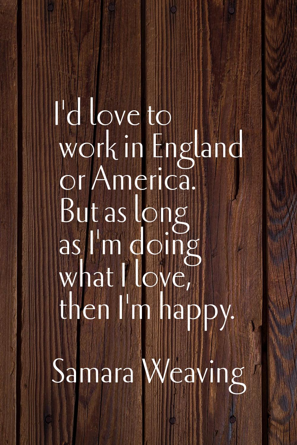 I'd love to work in England or America. But as long as I'm doing what I love, then I'm happy.