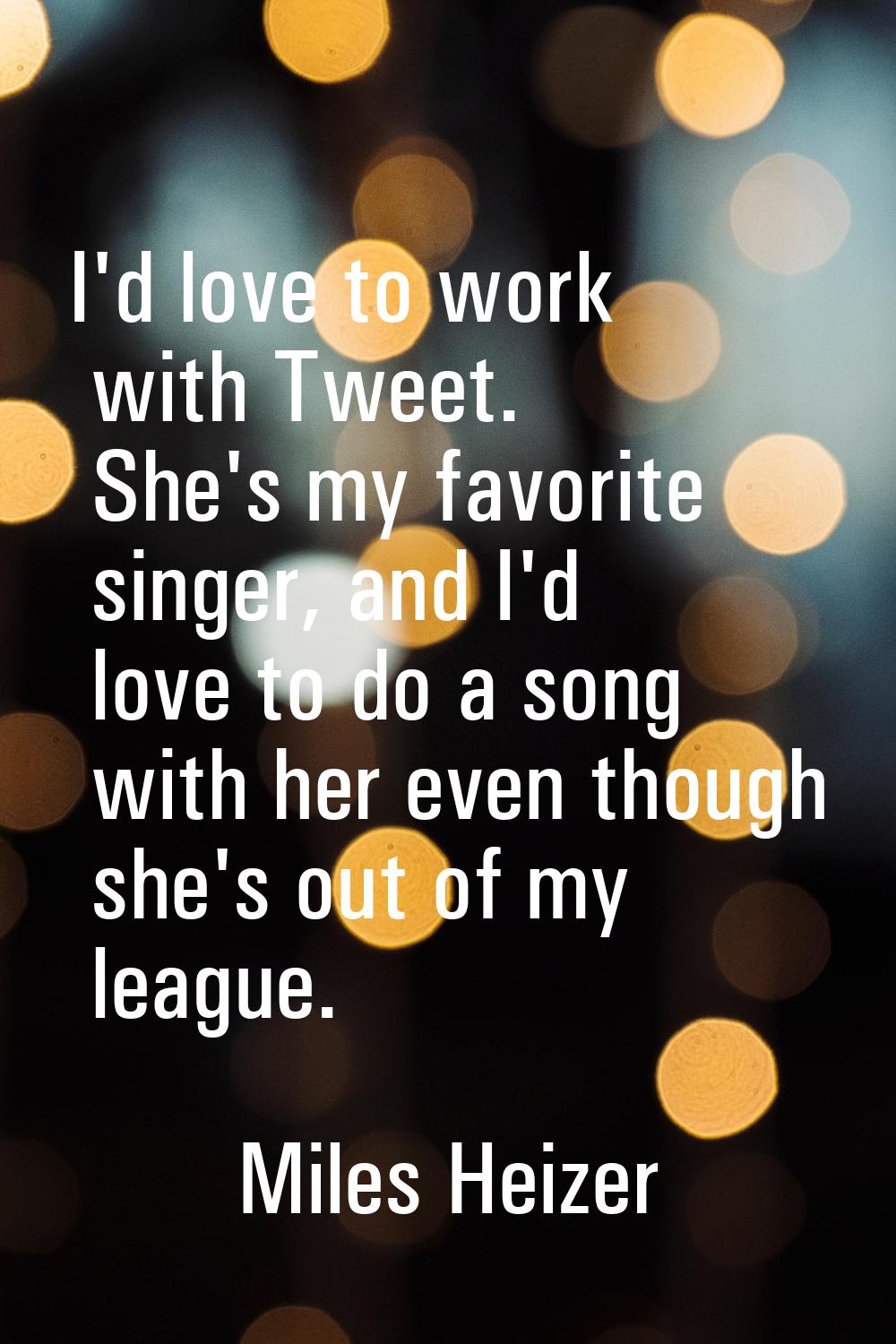 I'd love to work with Tweet. She's my favorite singer, and I'd love to do a song with her even thou