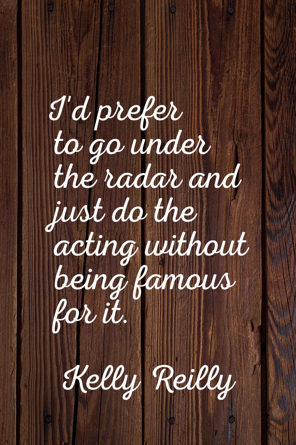 I'd prefer to go under the radar and just do the acting without being famous for it.
