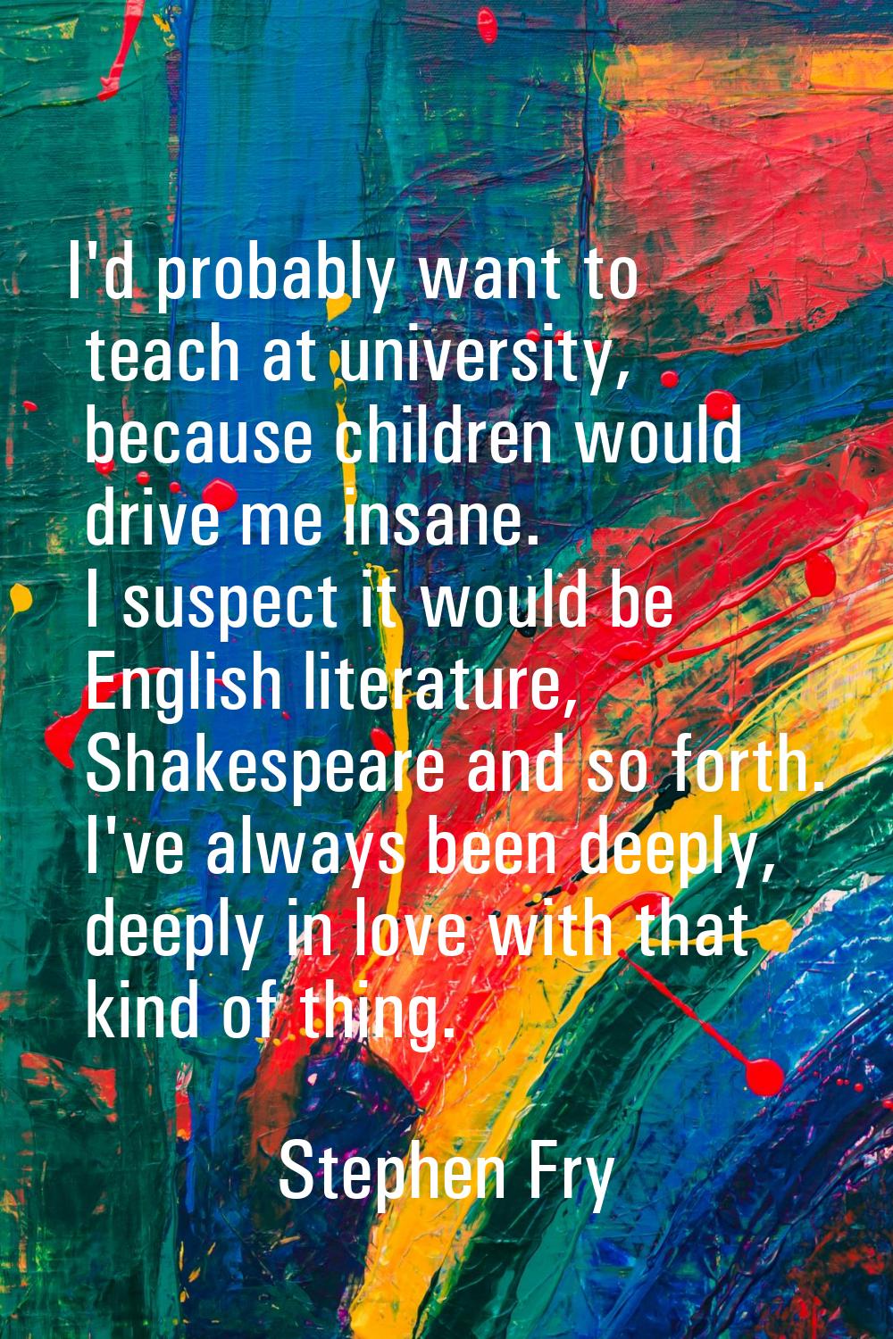 I'd probably want to teach at university, because children would drive me insane. I suspect it woul