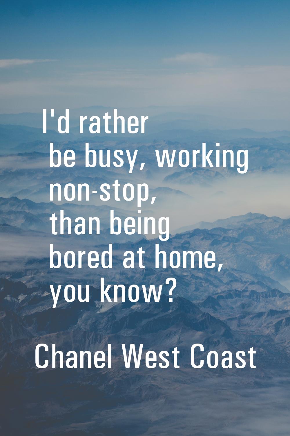 I'd rather be busy, working non-stop, than being bored at home, you know?