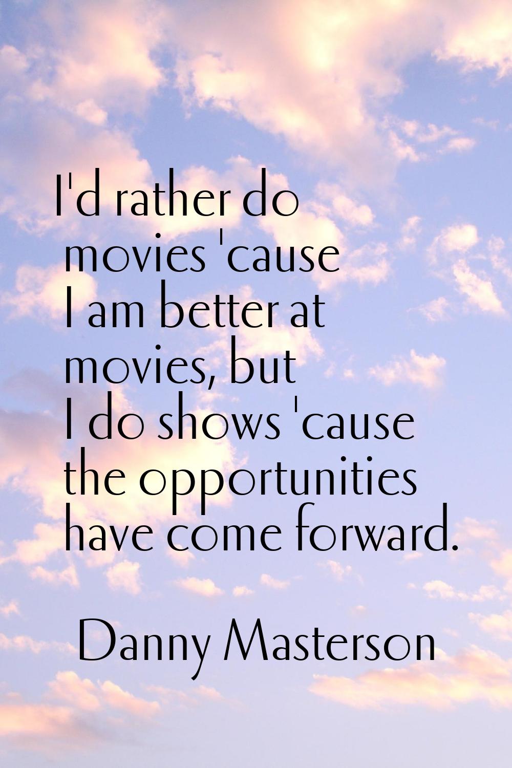 I'd rather do movies 'cause I am better at movies, but I do shows 'cause the opportunities have com