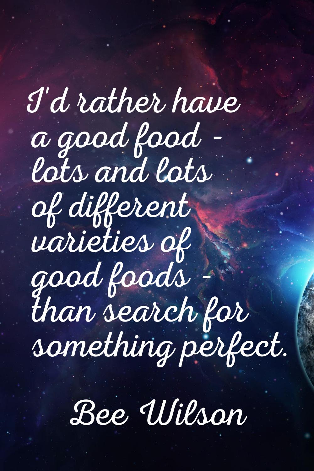 I'd rather have a good food - lots and lots of different varieties of good foods - than search for 