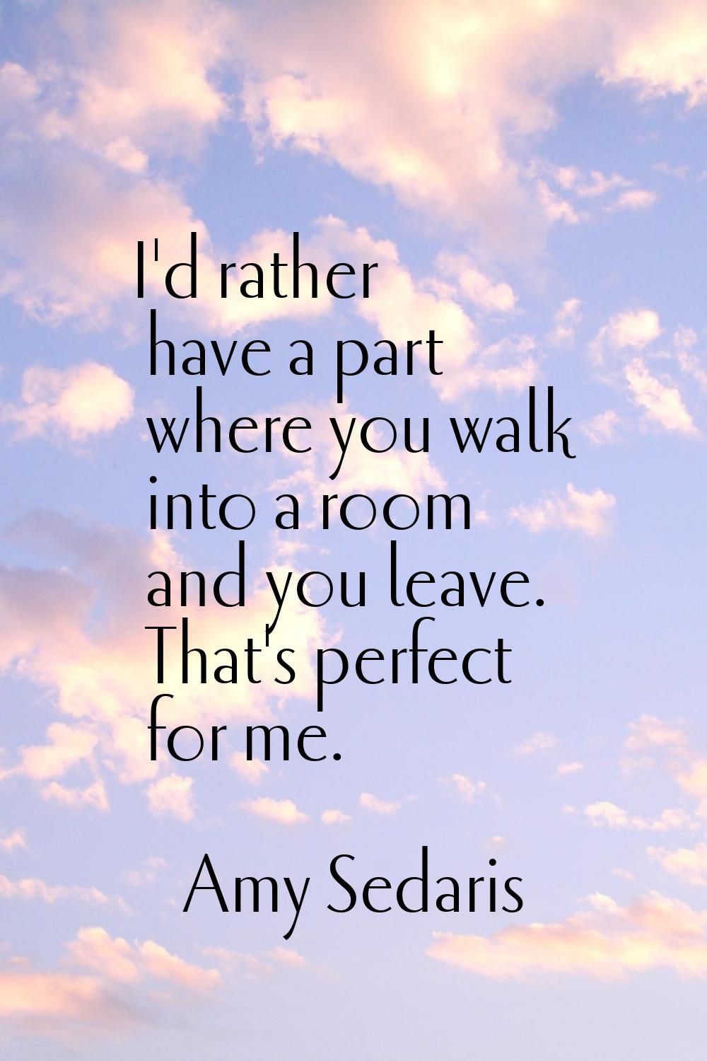 I'd rather have a part where you walk into a room and you leave. That's perfect for me.
