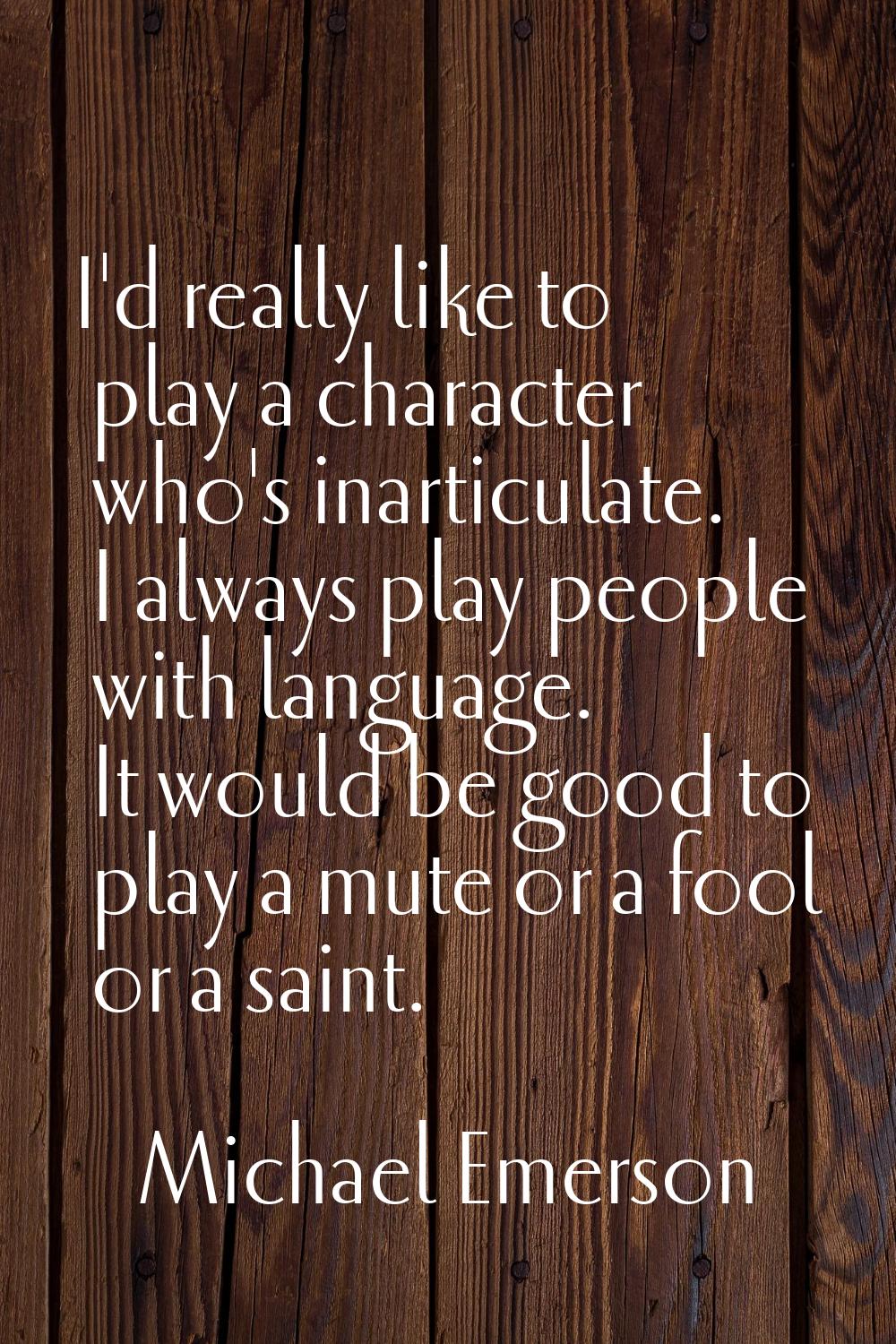 I'd really like to play a character who's inarticulate. I always play people with language. It woul
