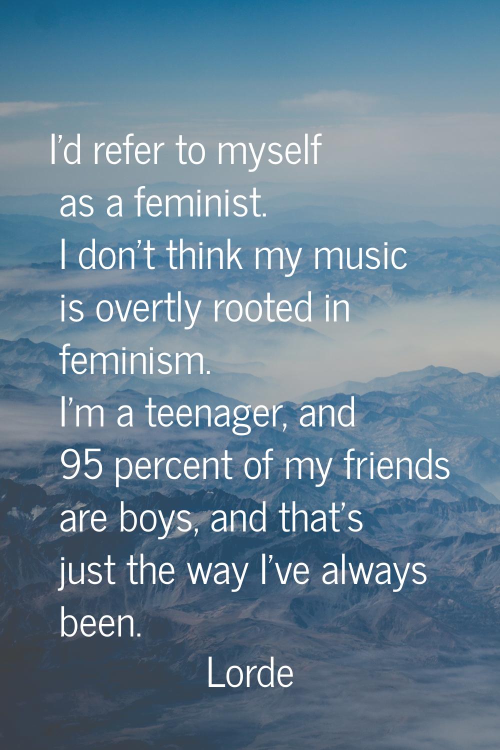 I'd refer to myself as a feminist. I don't think my music is overtly rooted in feminism. I'm a teen