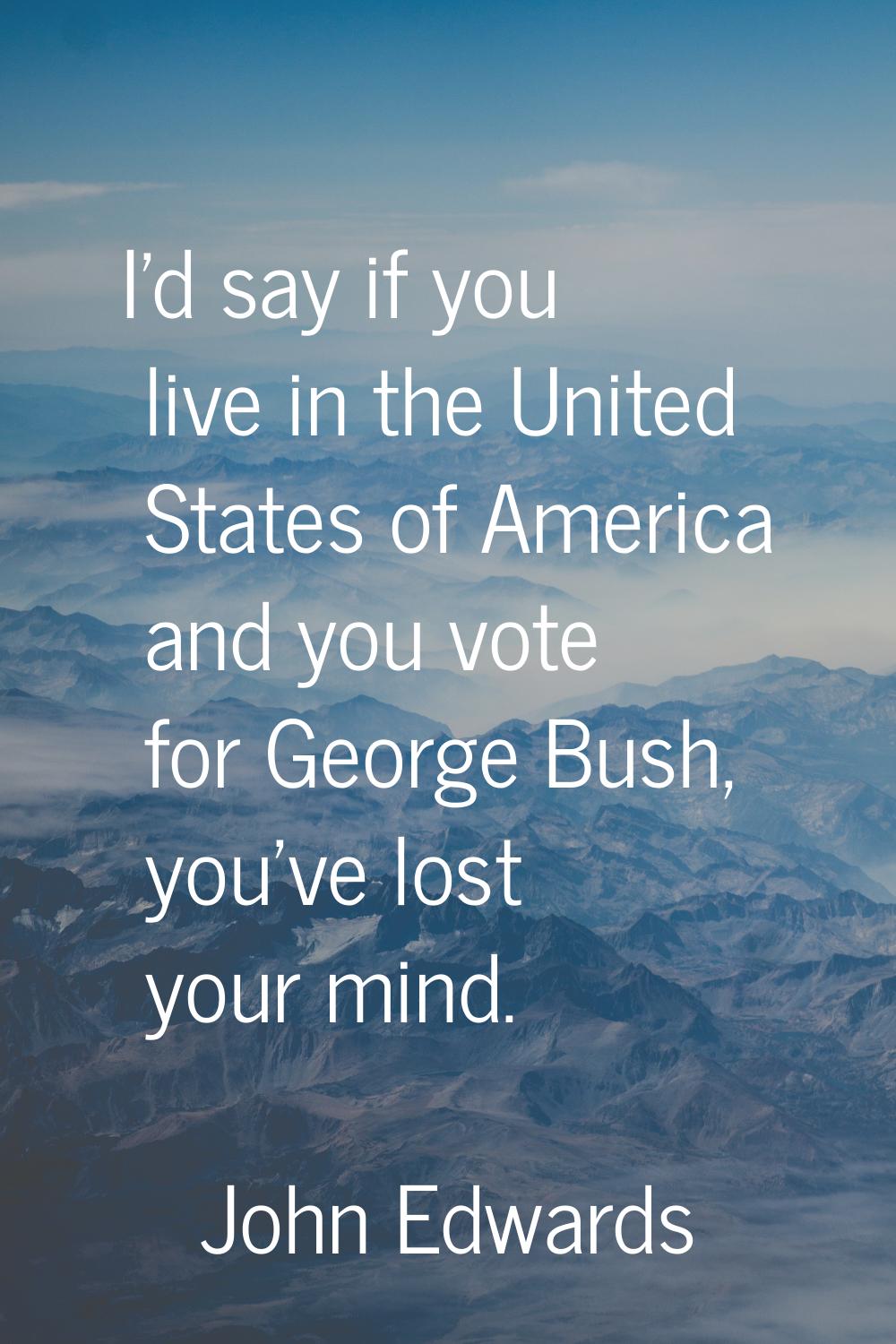 I'd say if you live in the United States of America and you vote for George Bush, you've lost your 