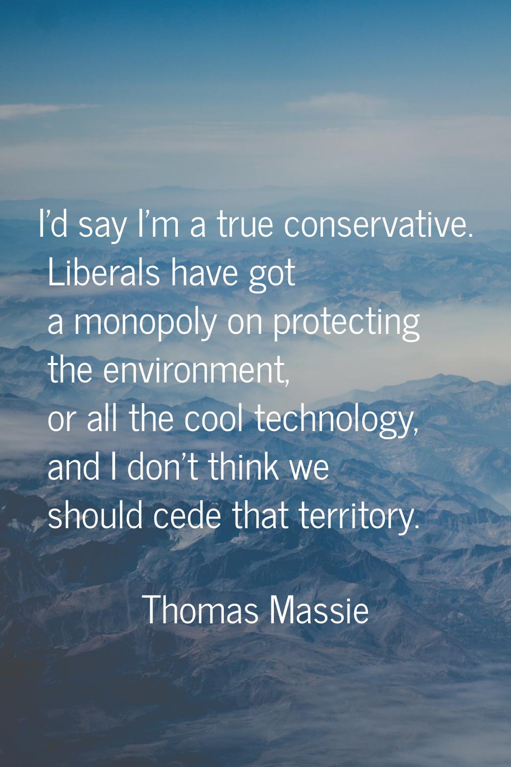 I'd say I'm a true conservative. Liberals have got a monopoly on protecting the environment, or all