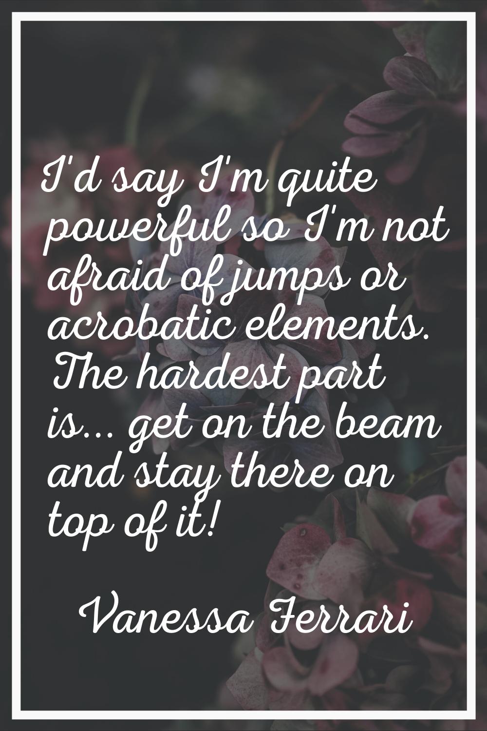 I'd say I'm quite powerful so I'm not afraid of jumps or acrobatic elements. The hardest part is...