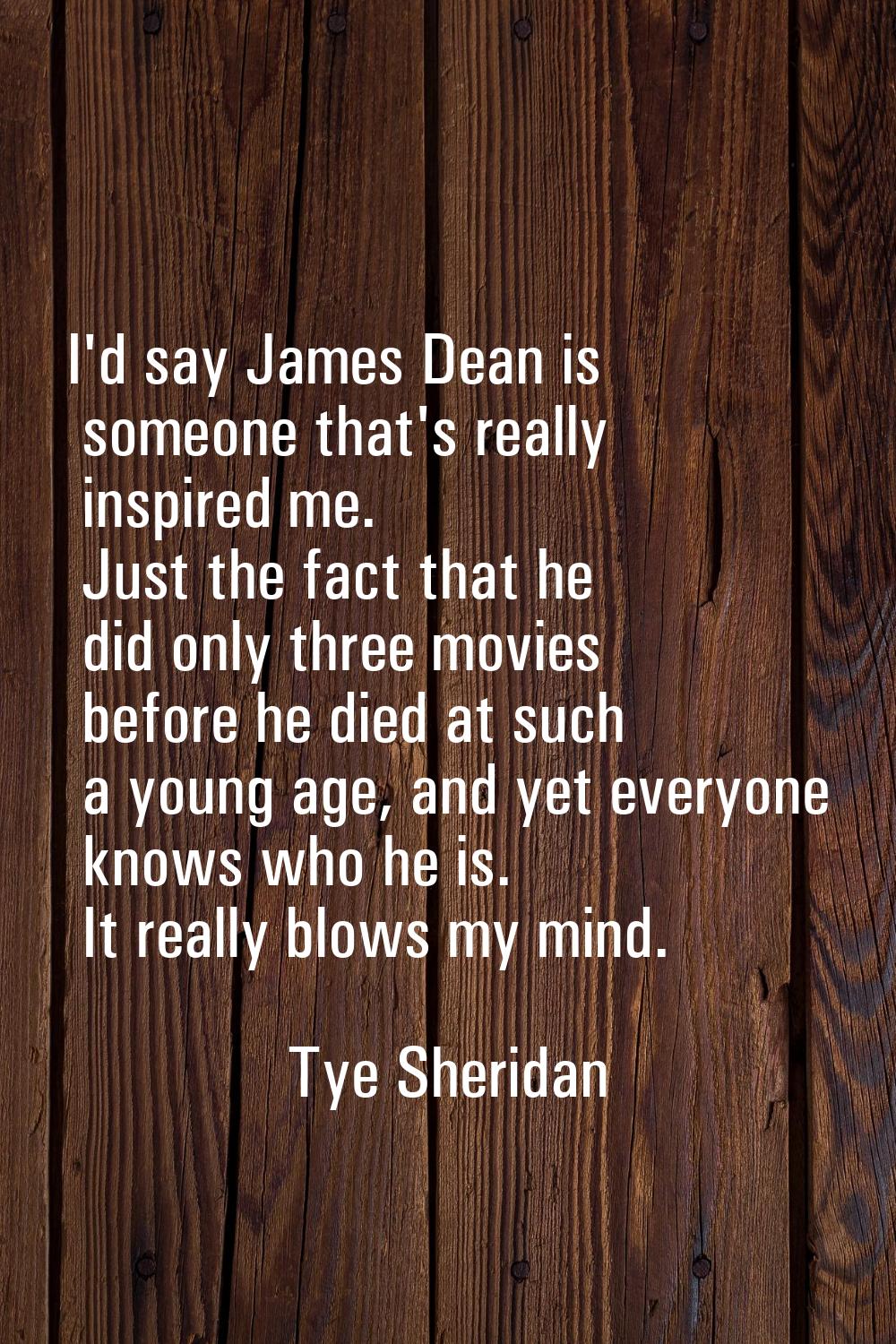 I'd say James Dean is someone that's really inspired me. Just the fact that he did only three movie
