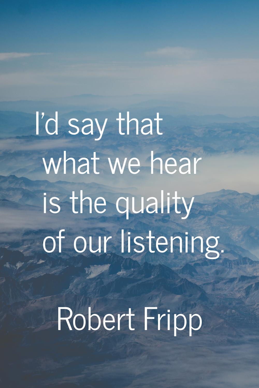 I'd say that what we hear is the quality of our listening.