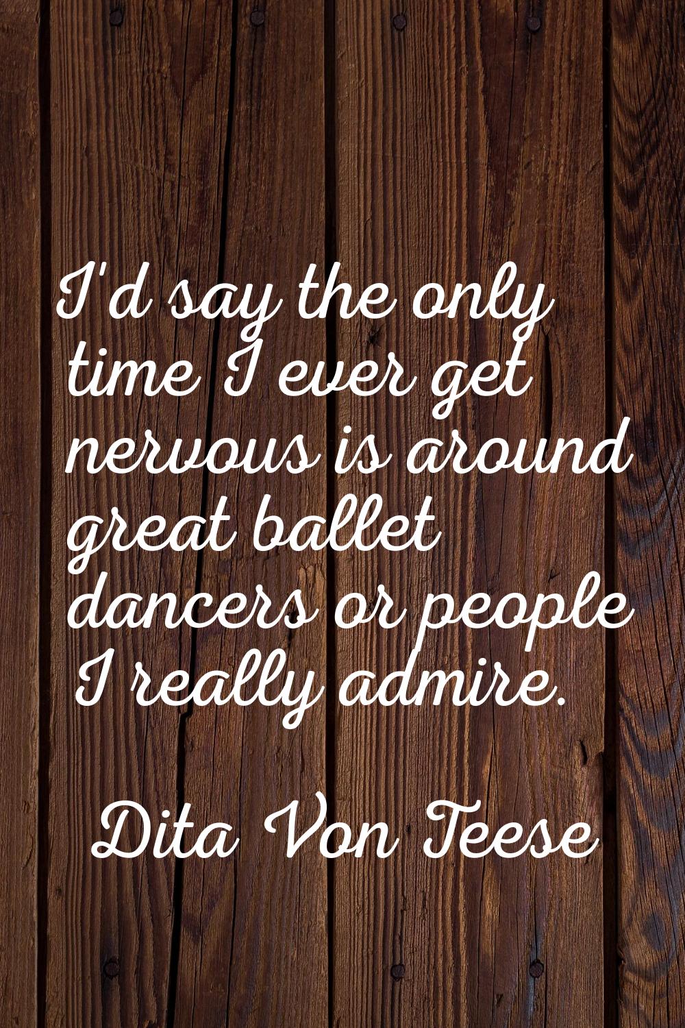 I'd say the only time I ever get nervous is around great ballet dancers or people I really admire.