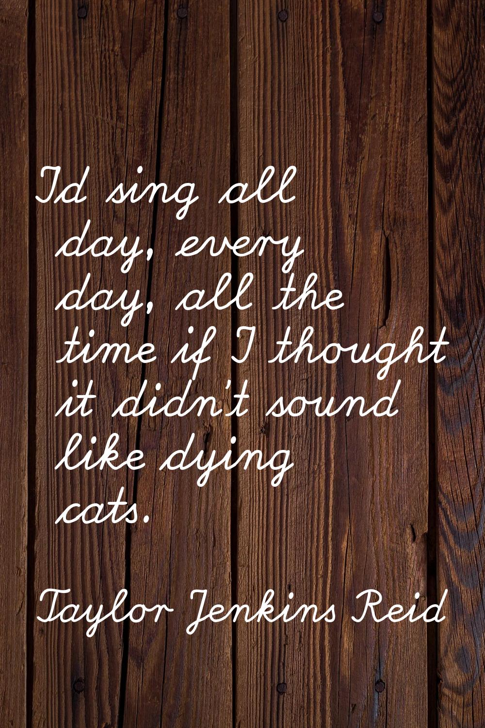 I'd sing all day, every day, all the time if I thought it didn't sound like dying cats.