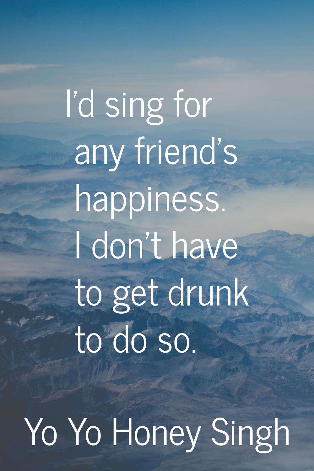 I'd sing for any friend's happiness. I don't have to get drunk to do so.