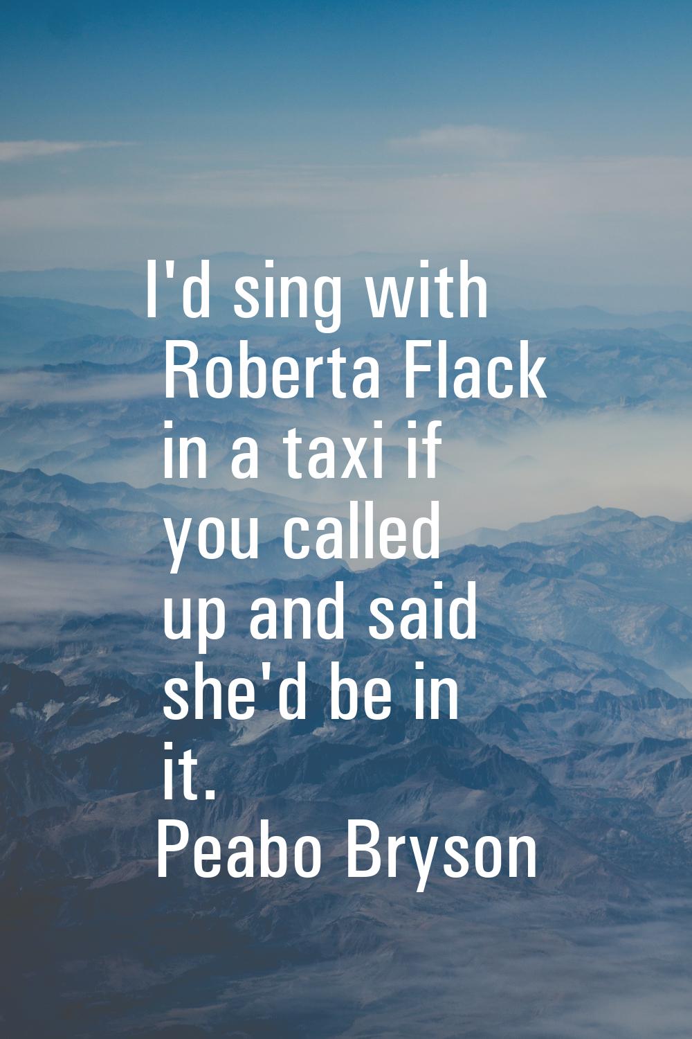 I'd sing with Roberta Flack in a taxi if you called up and said she'd be in it.