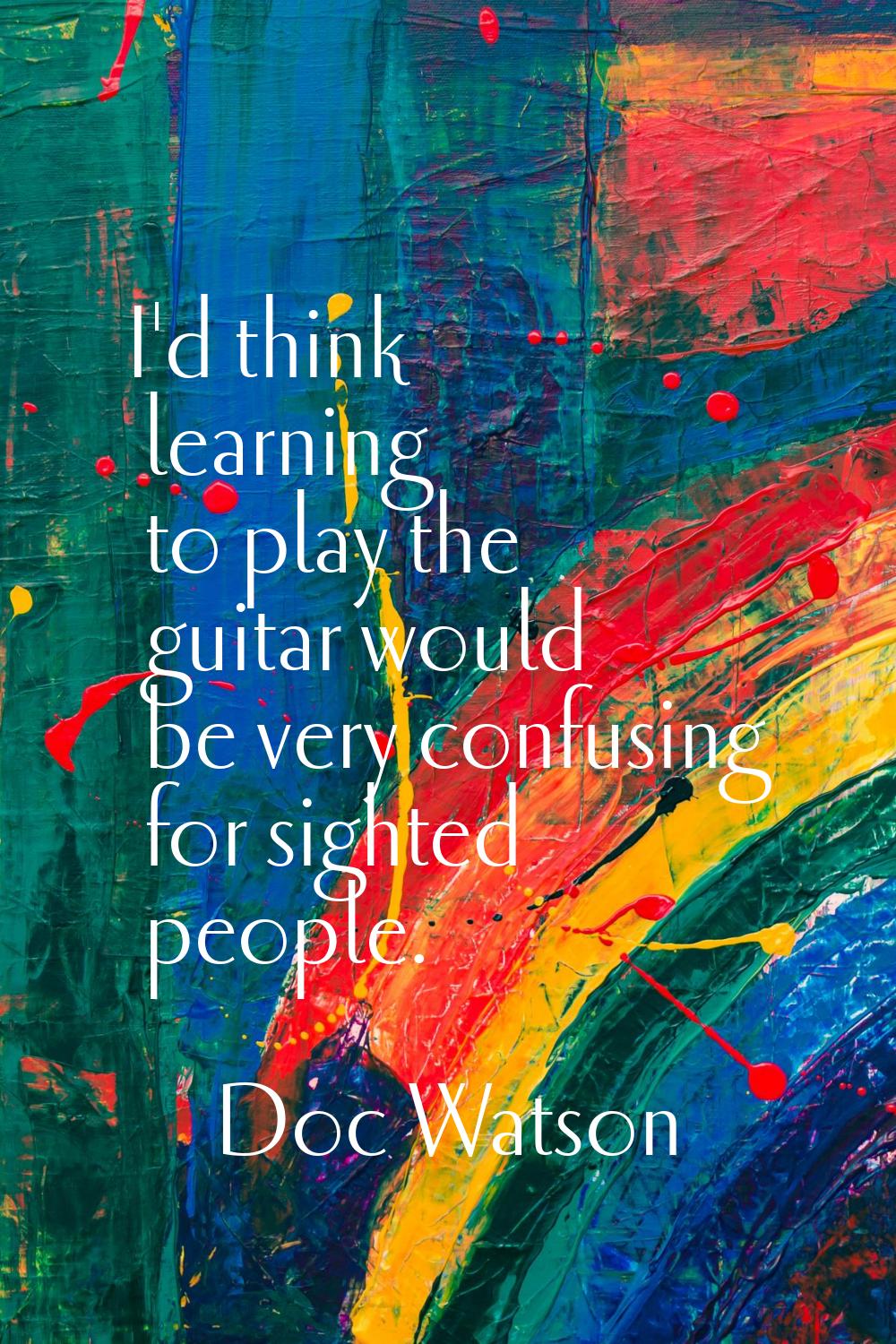 I'd think learning to play the guitar would be very confusing for sighted people.