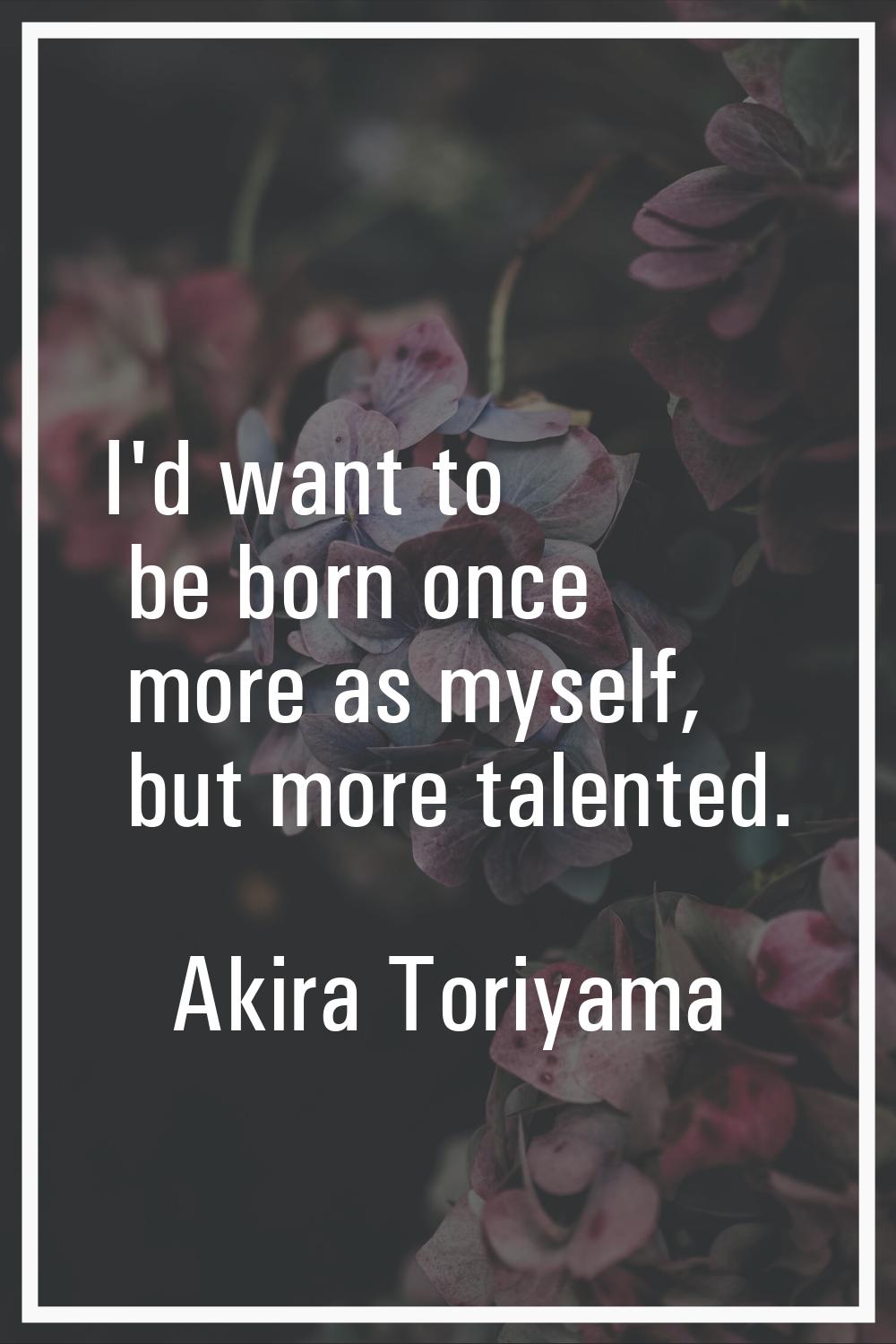 I'd want to be born once more as myself, but more talented.