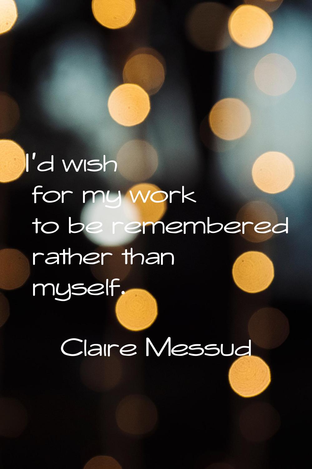 I'd wish for my work to be remembered rather than myself.