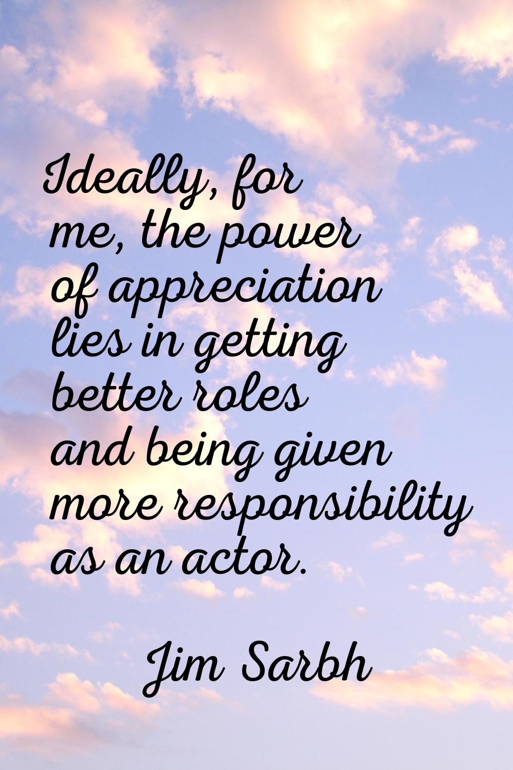 Ideally, for me, the power of appreciation lies in getting better roles and being given more respon