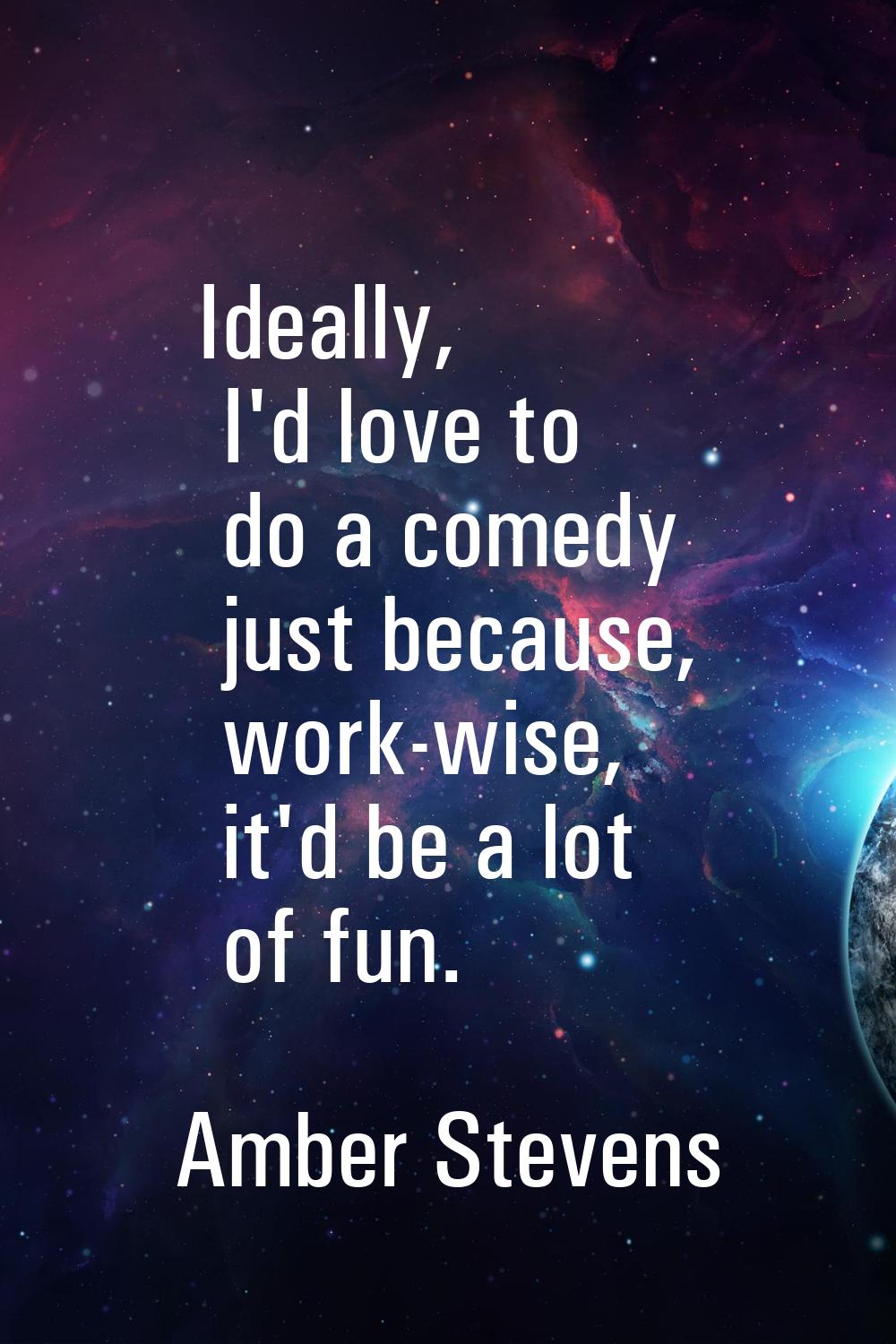 Ideally, I'd love to do a comedy just because, work-wise, it'd be a lot of fun.