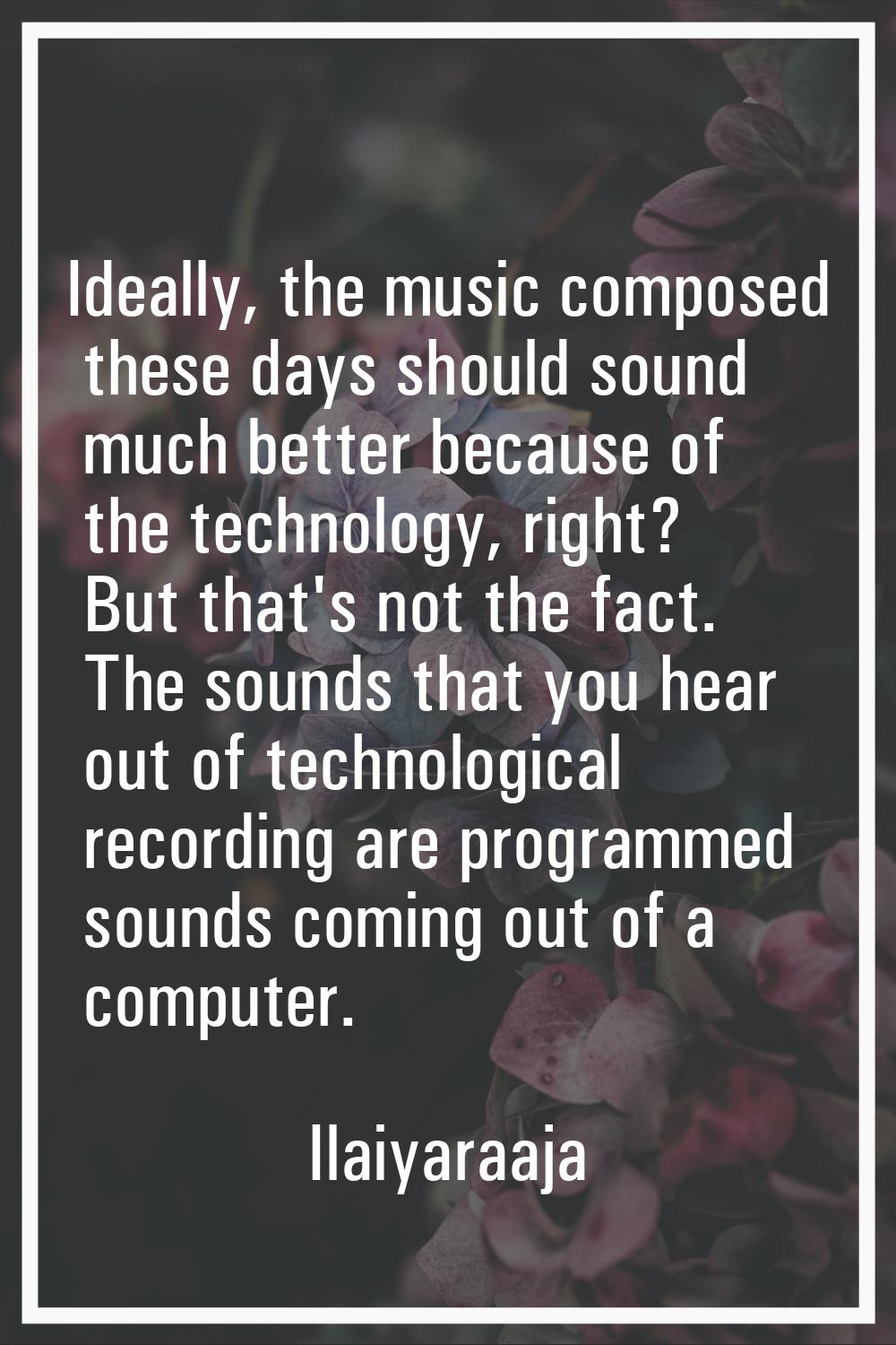 Ideally, the music composed these days should sound much better because of the technology, right? B