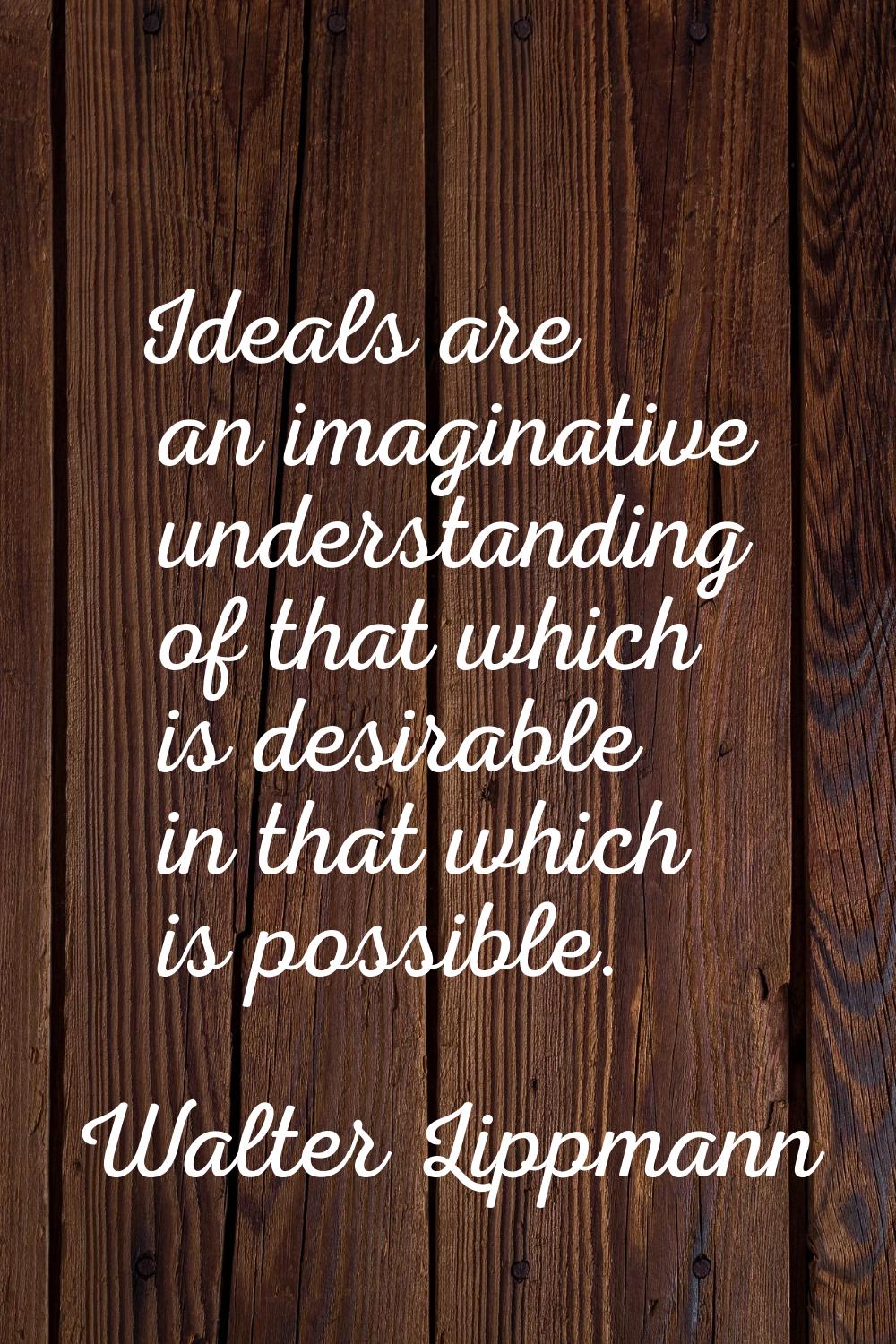 Ideals are an imaginative understanding of that which is desirable in that which is possible.