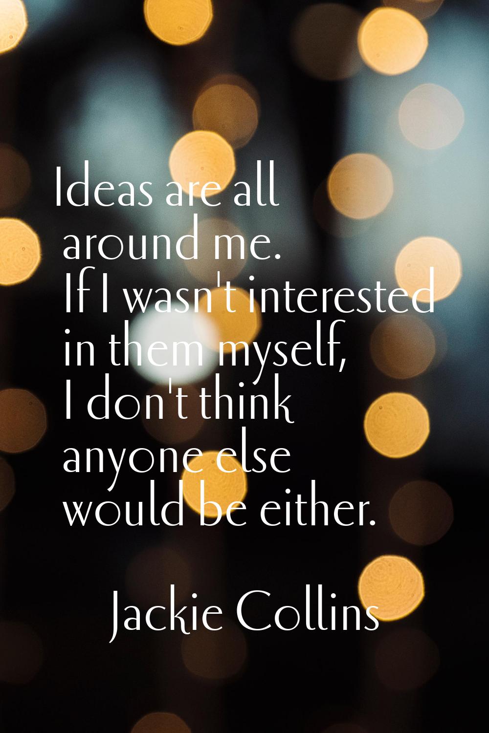 Ideas are all around me. If I wasn't interested in them myself, I don't think anyone else would be 