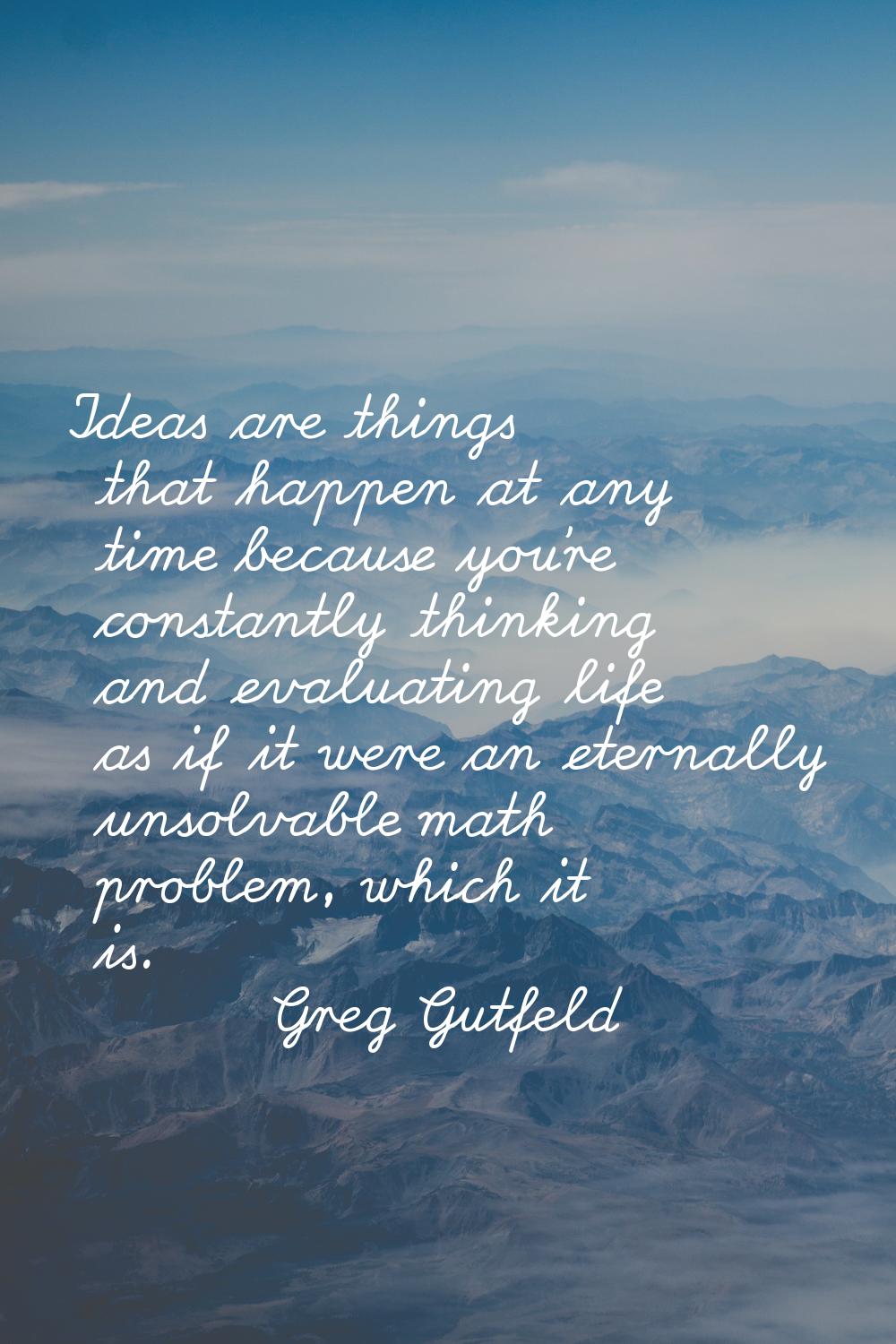 Ideas are things that happen at any time because you're constantly thinking and evaluating life as 