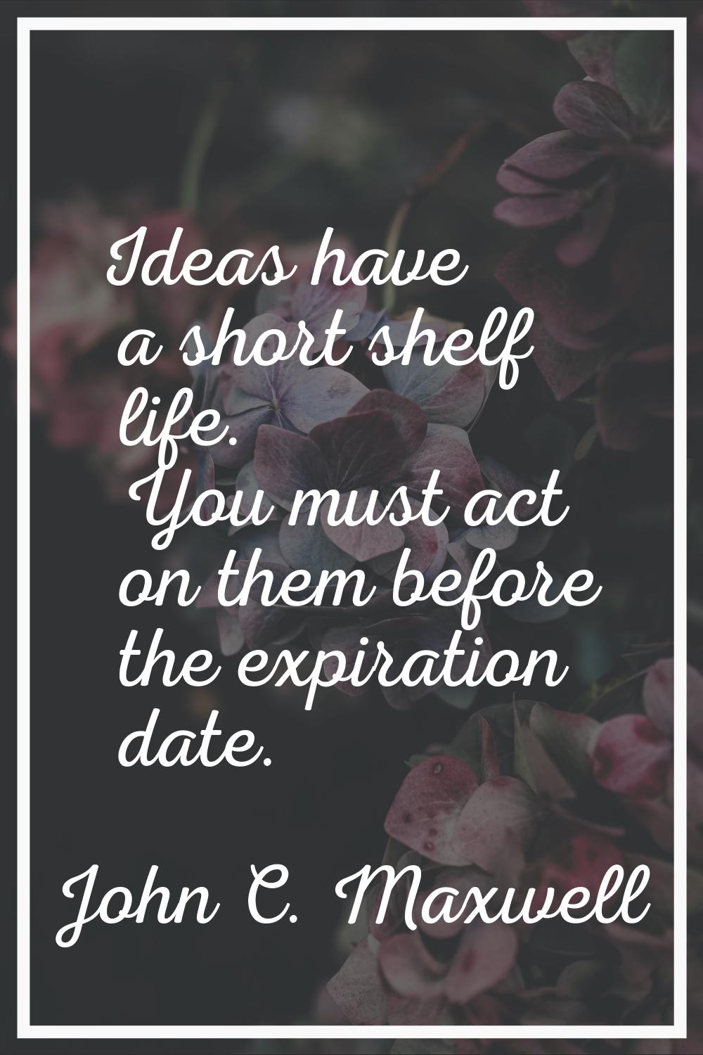 Ideas have a short shelf life. You must act on them before the expiration date.