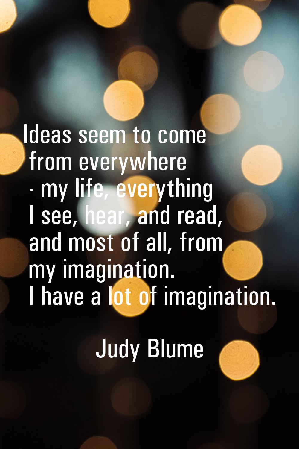 Ideas seem to come from everywhere - my life, everything I see, hear, and read, and most of all, fr