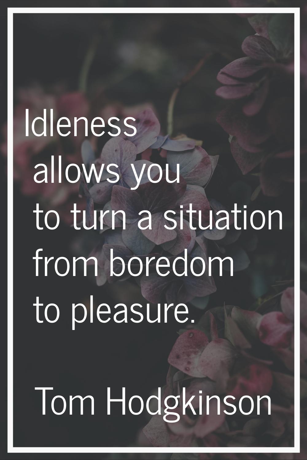 Idleness allows you to turn a situation from boredom to pleasure.