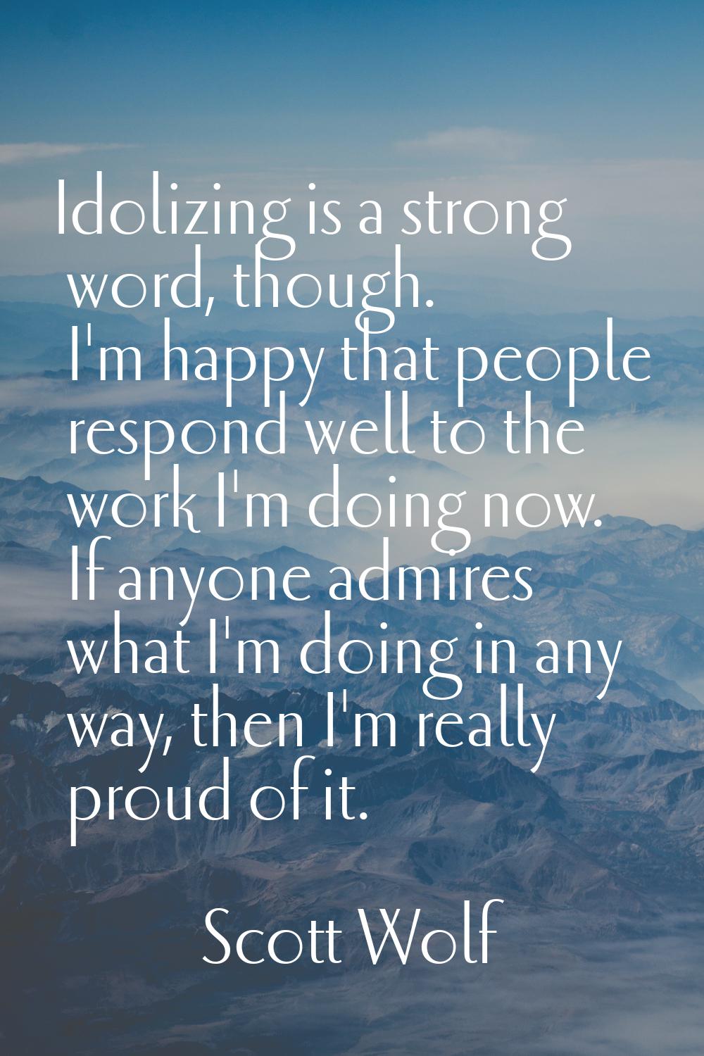Idolizing is a strong word, though. I'm happy that people respond well to the work I'm doing now. I