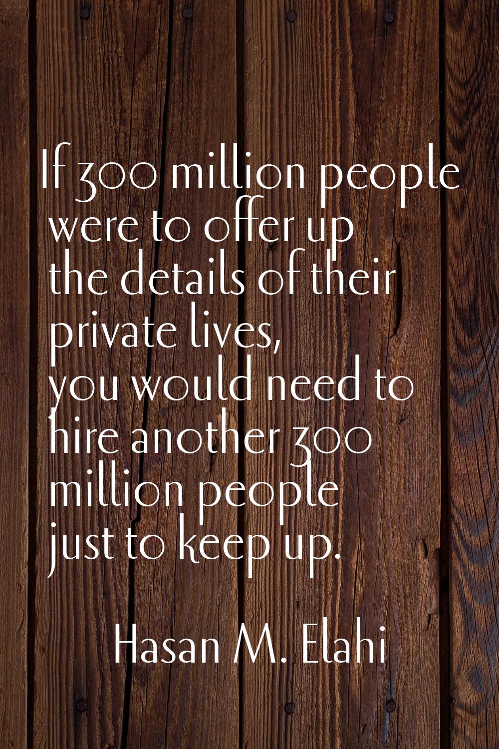 If 300 million people were to offer up the details of their private lives, you would need to hire a