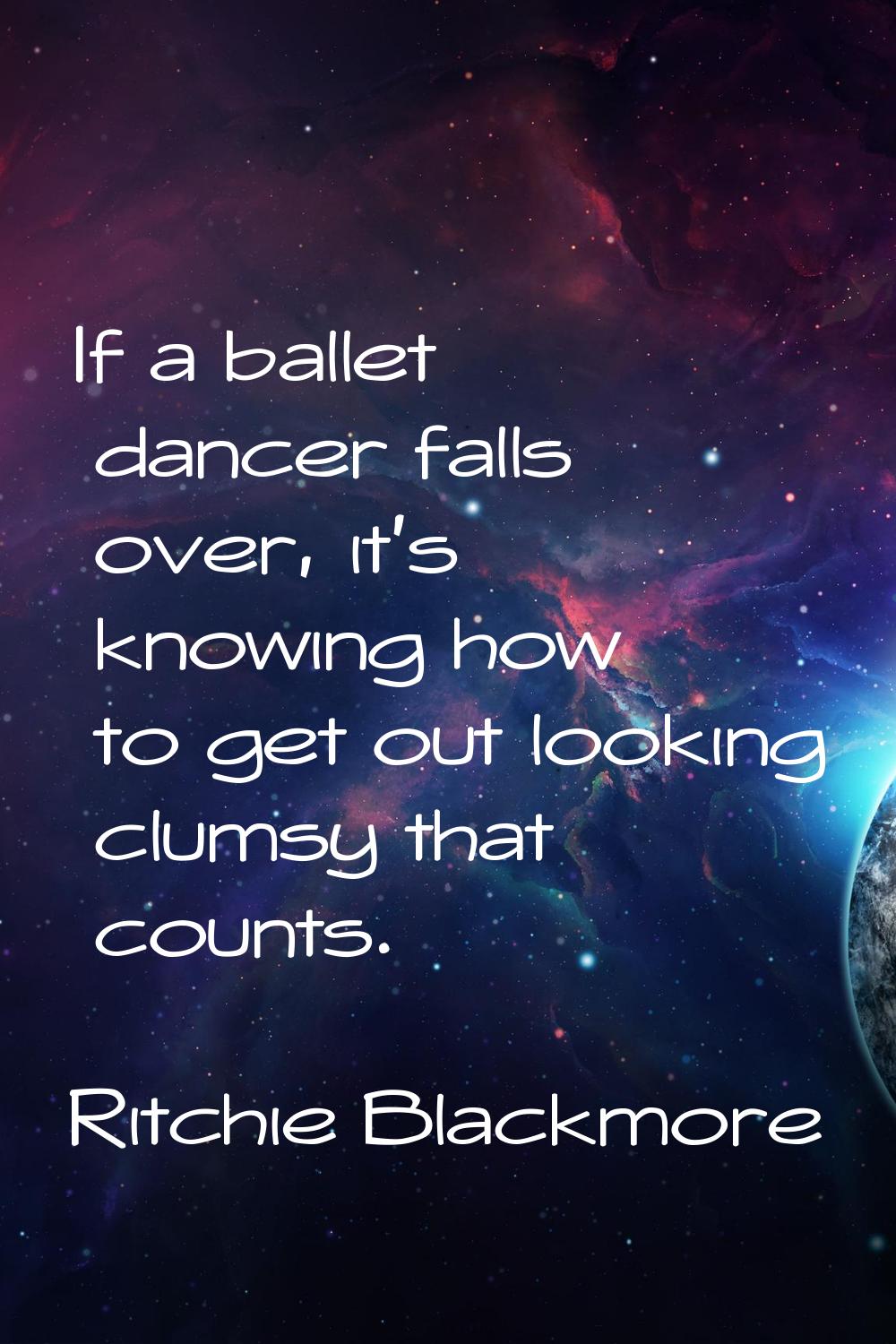 If a ballet dancer falls over, it's knowing how to get out looking clumsy that counts.