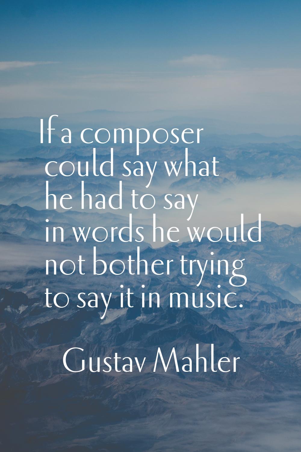 If a composer could say what he had to say in words he would not bother trying to say it in music.