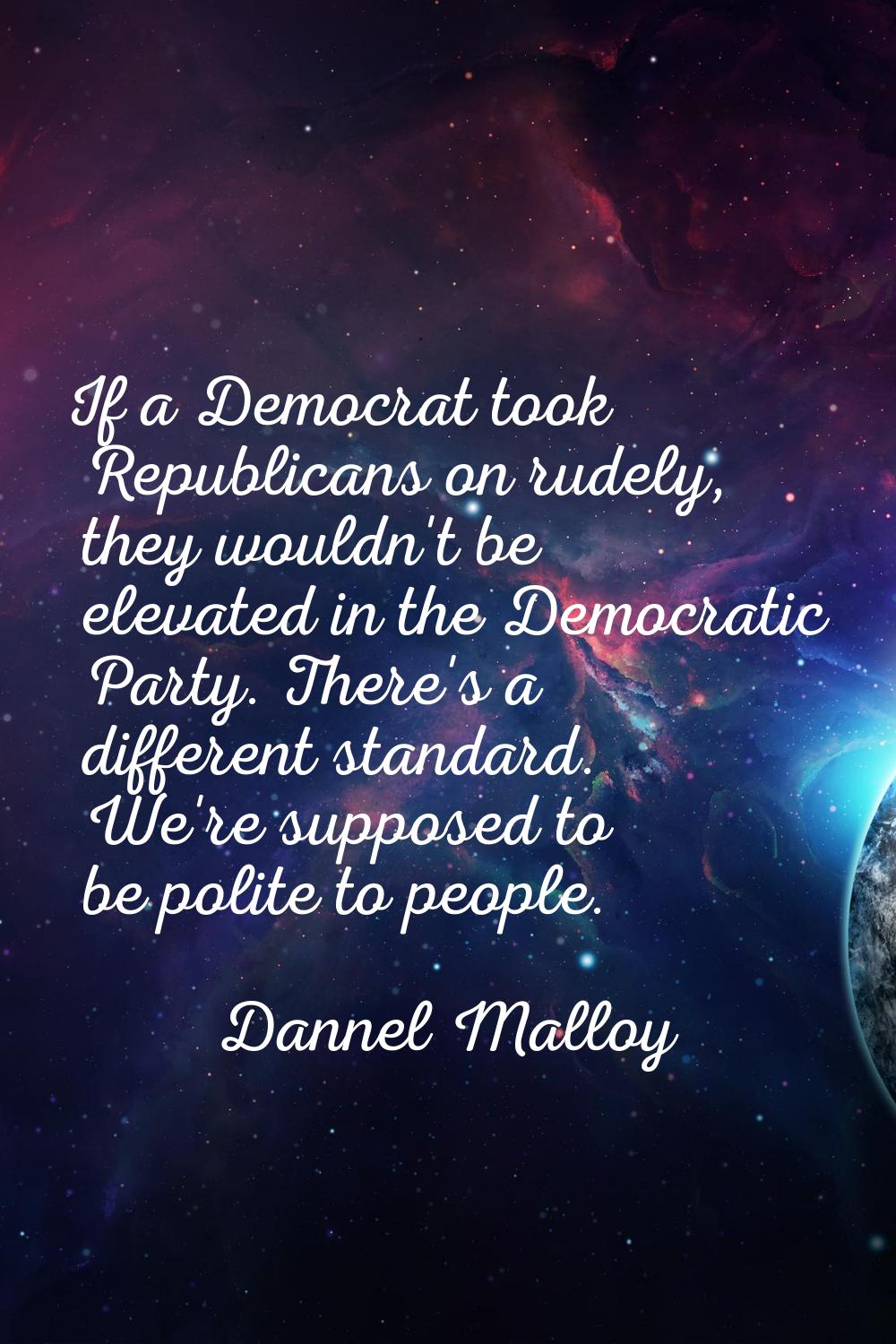 If a Democrat took Republicans on rudely, they wouldn't be elevated in the Democratic Party. There'