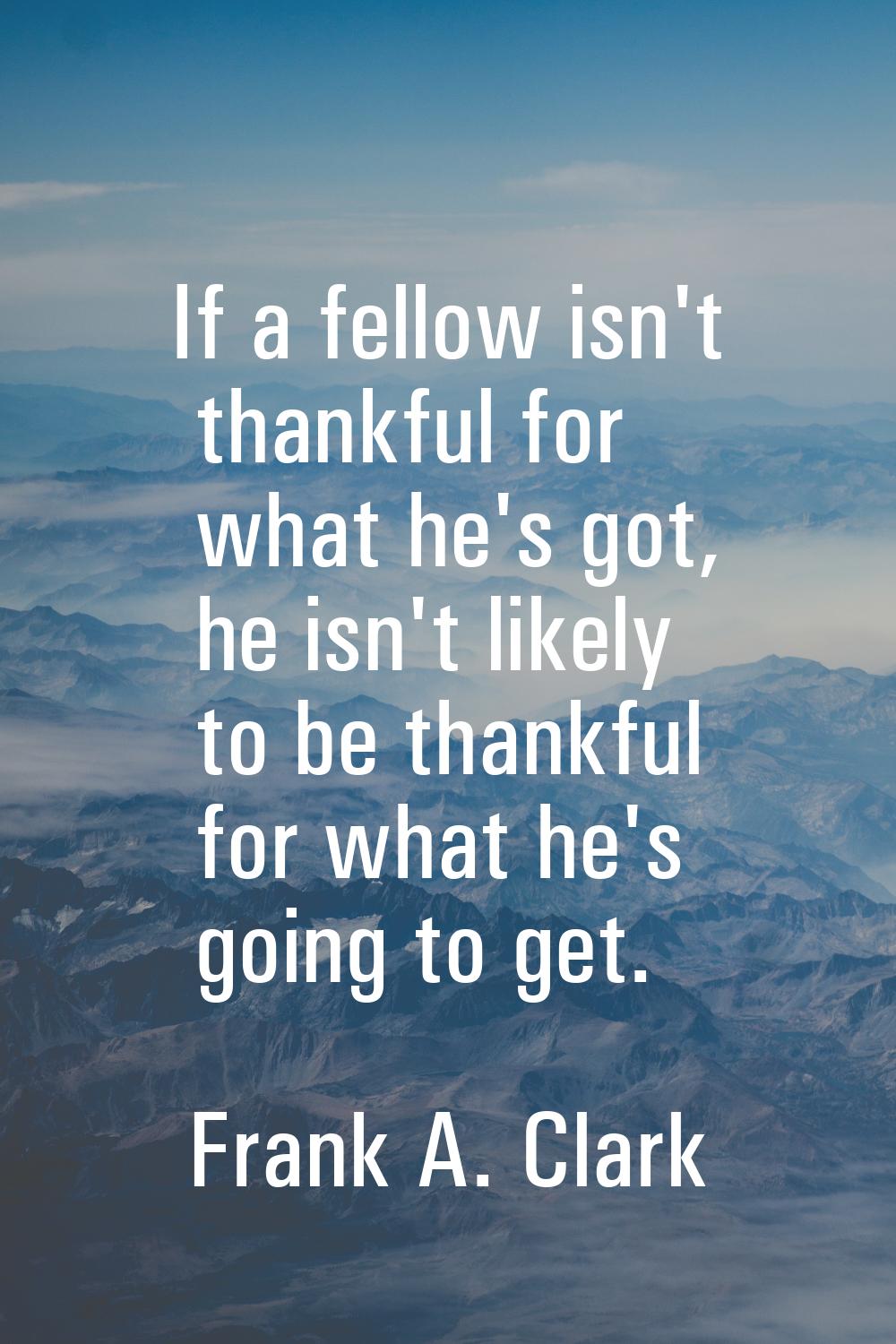 If a fellow isn't thankful for what he's got, he isn't likely to be thankful for what he's going to