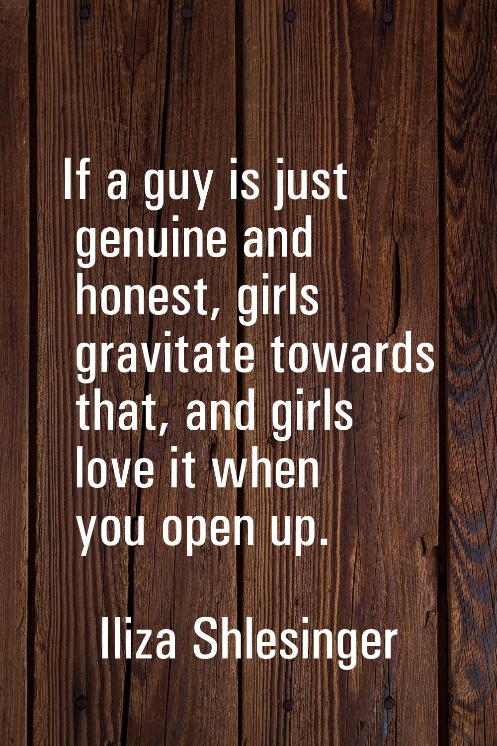 If a guy is just genuine and honest, girls gravitate towards that, and girls love it when you open 