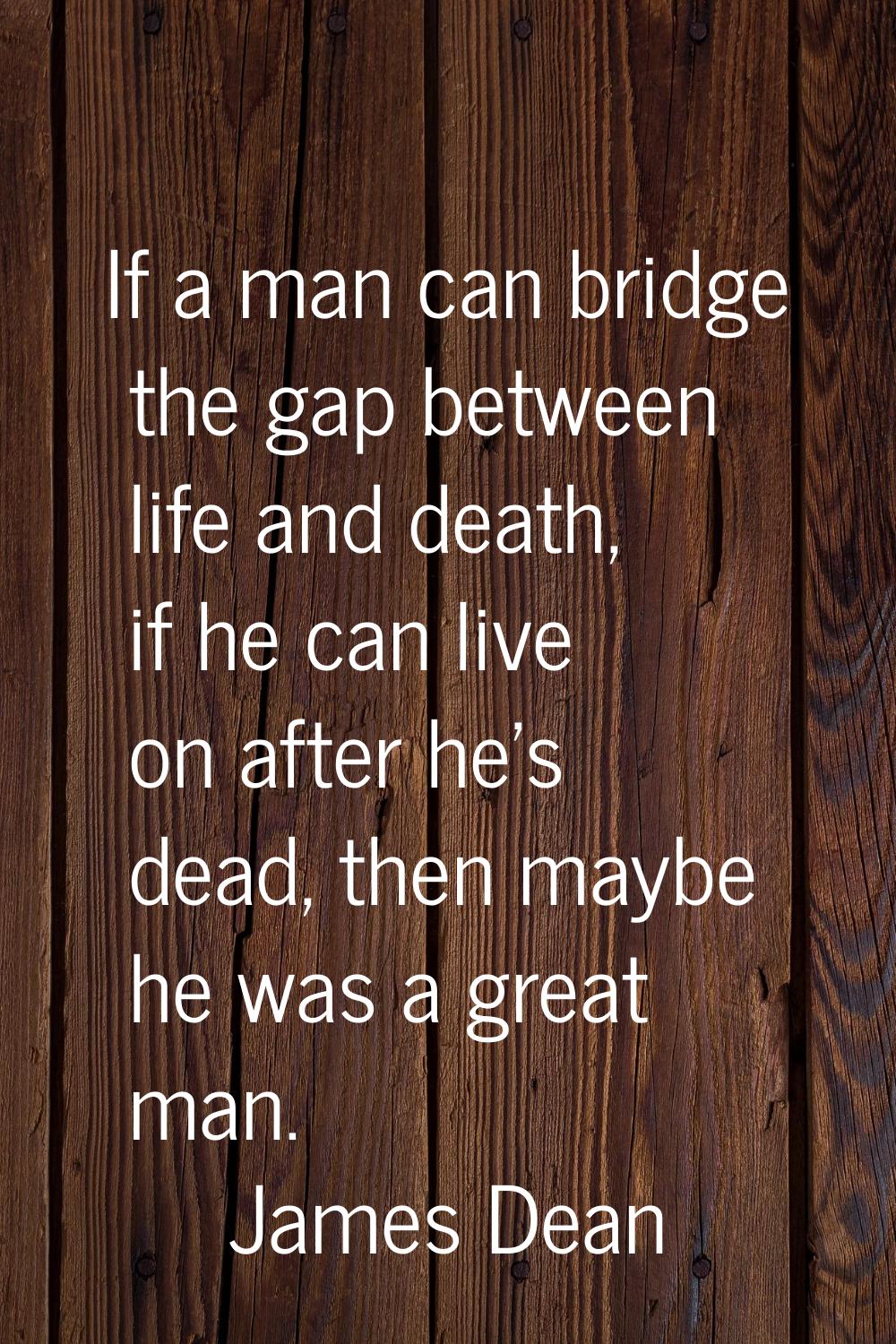 If a man can bridge the gap between life and death, if he can live on after he's dead, then maybe h