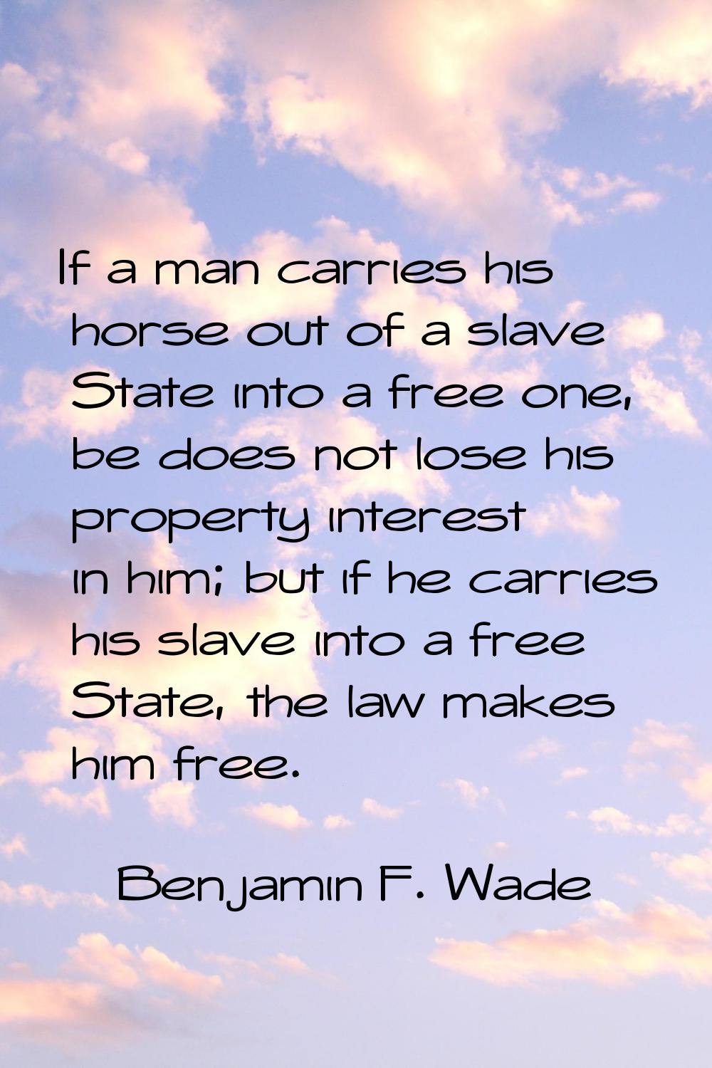 If a man carries his horse out of a slave State into a free one, be does not lose his property inte