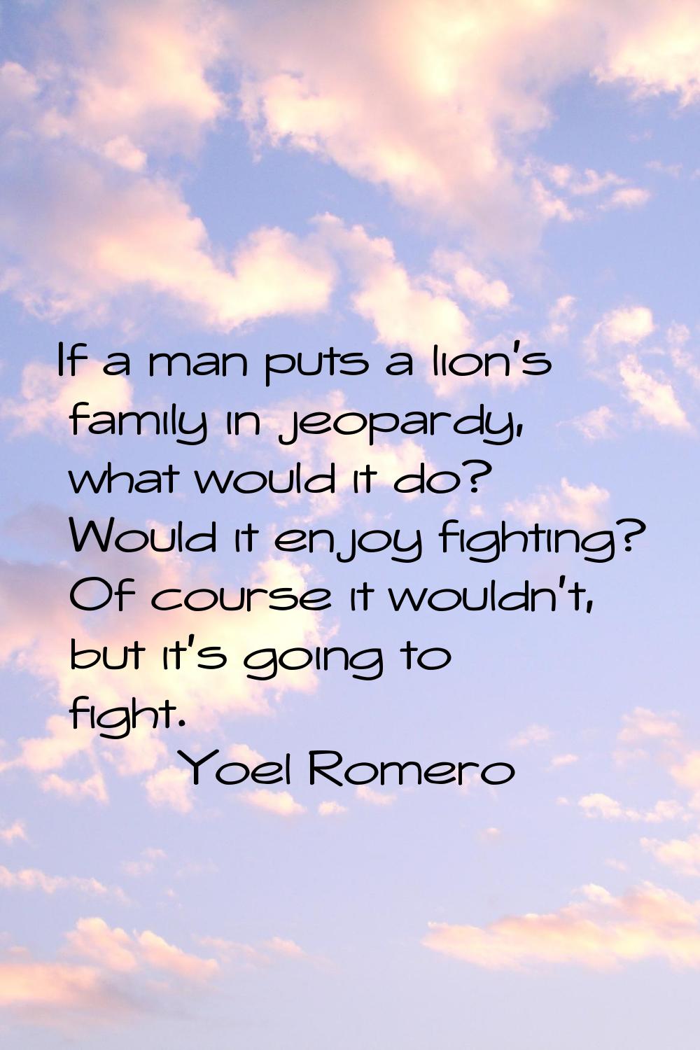 If a man puts a lion's family in jeopardy, what would it do? Would it enjoy fighting? Of course it 