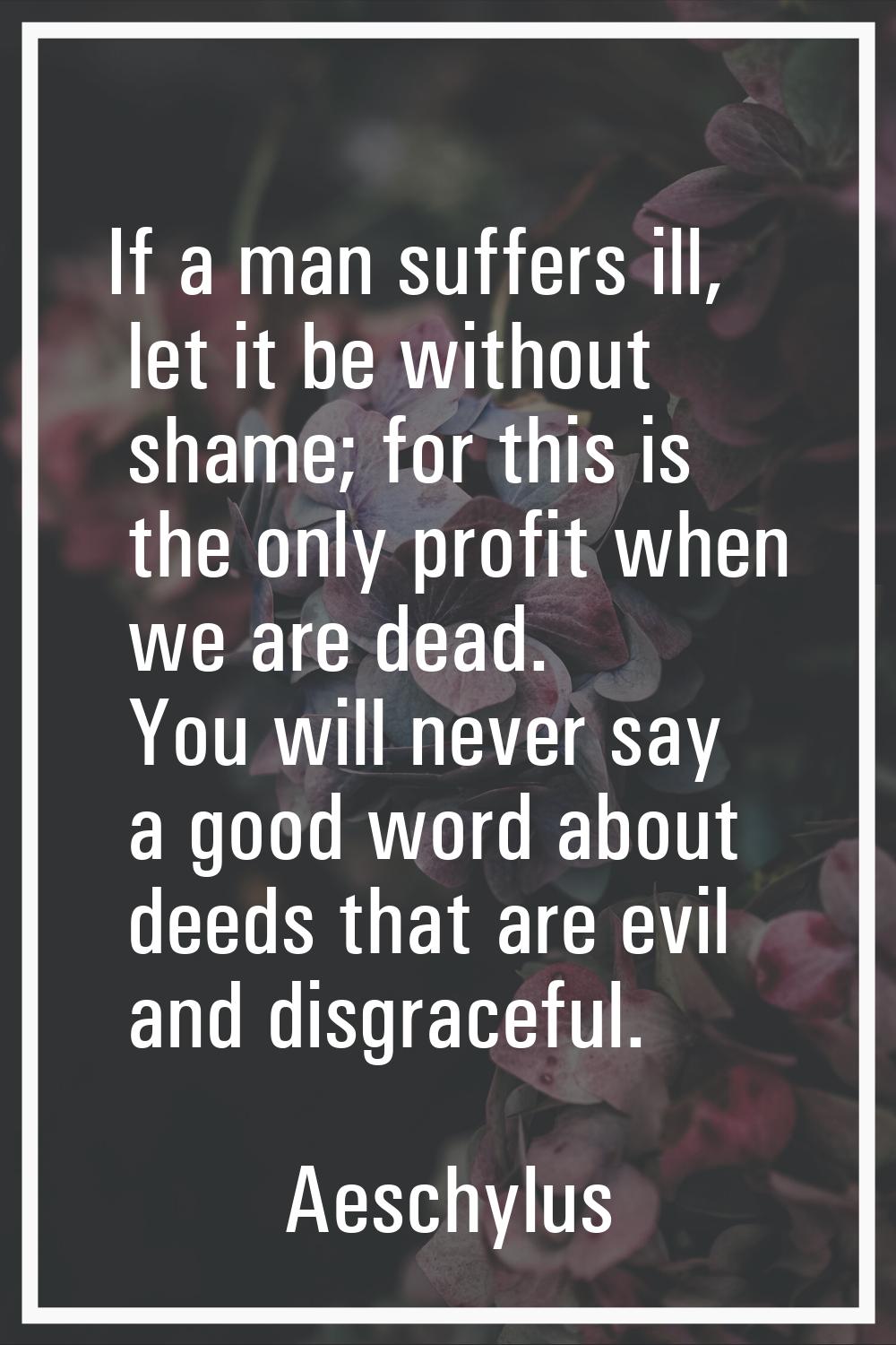 If a man suffers ill, let it be without shame; for this is the only profit when we are dead. You wi