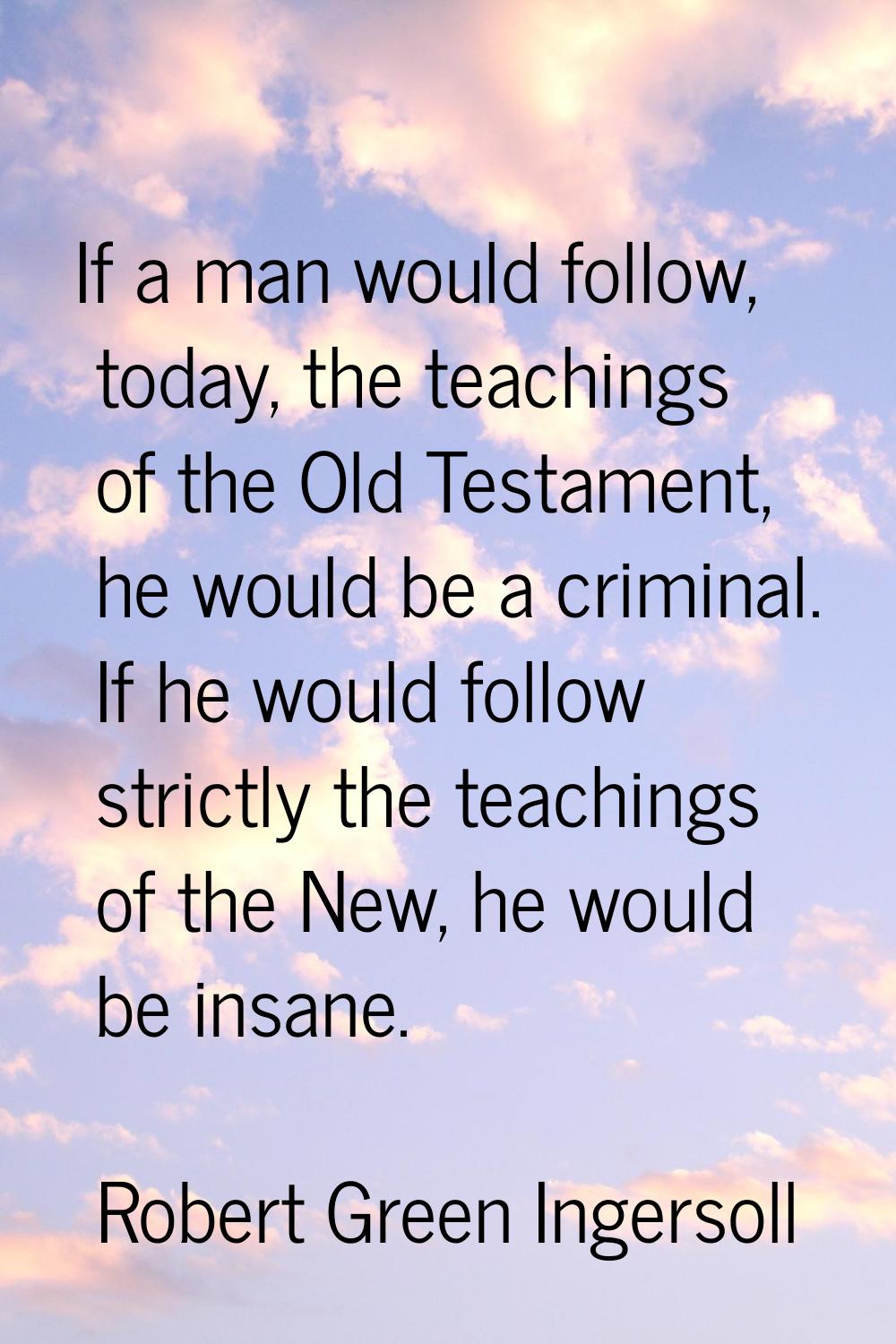 If a man would follow, today, the teachings of the Old Testament, he would be a criminal. If he wou