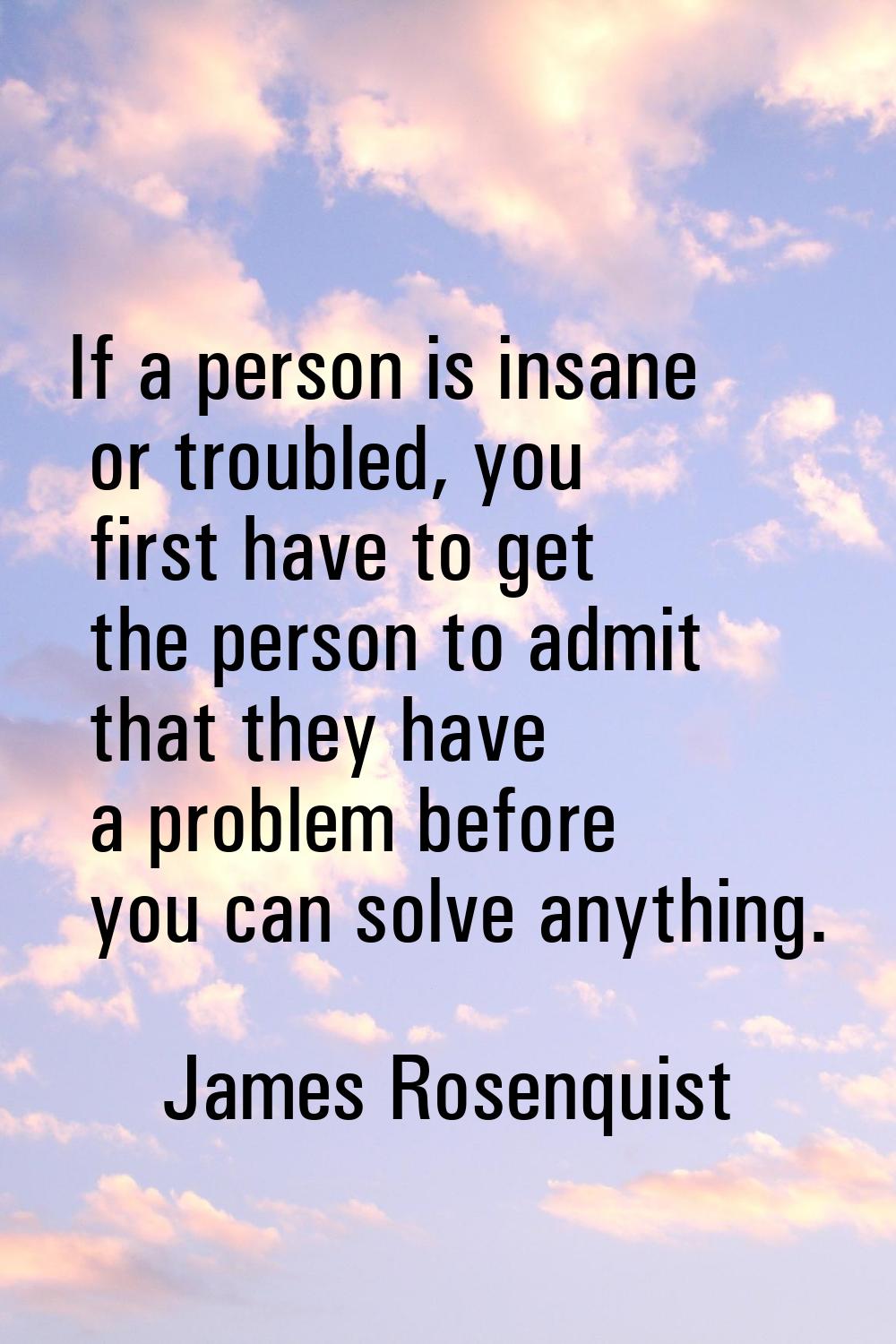 If a person is insane or troubled, you first have to get the person to admit that they have a probl