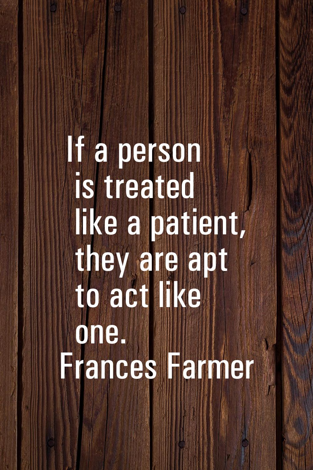 If a person is treated like a patient, they are apt to act like one.