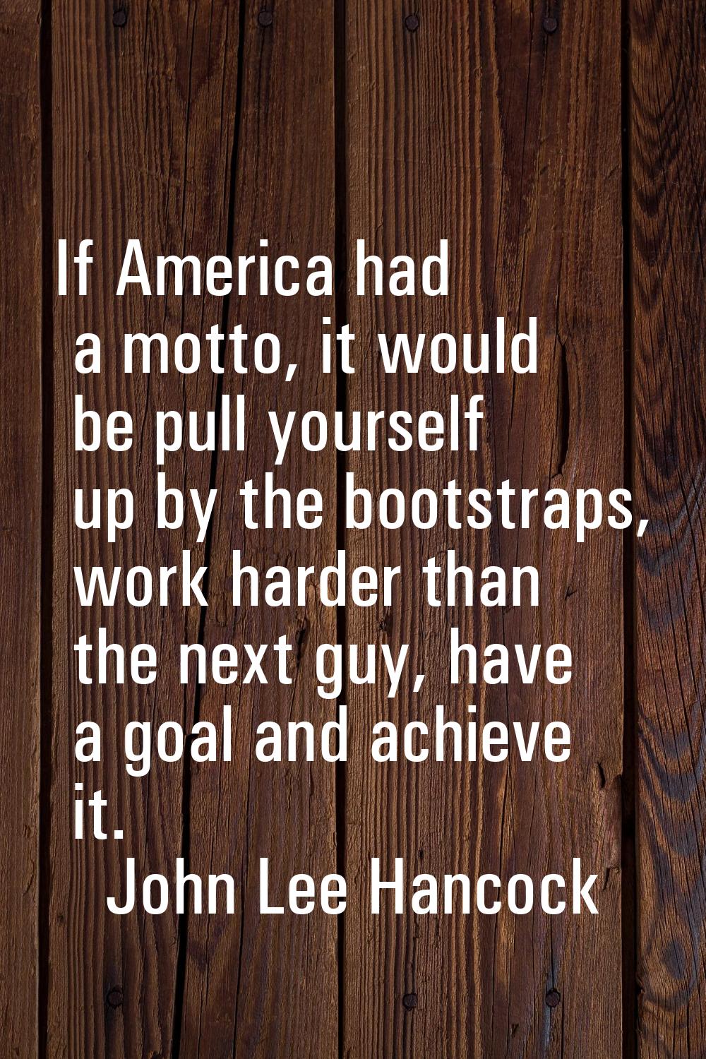 If America had a motto, it would be pull yourself up by the bootstraps, work harder than the next g