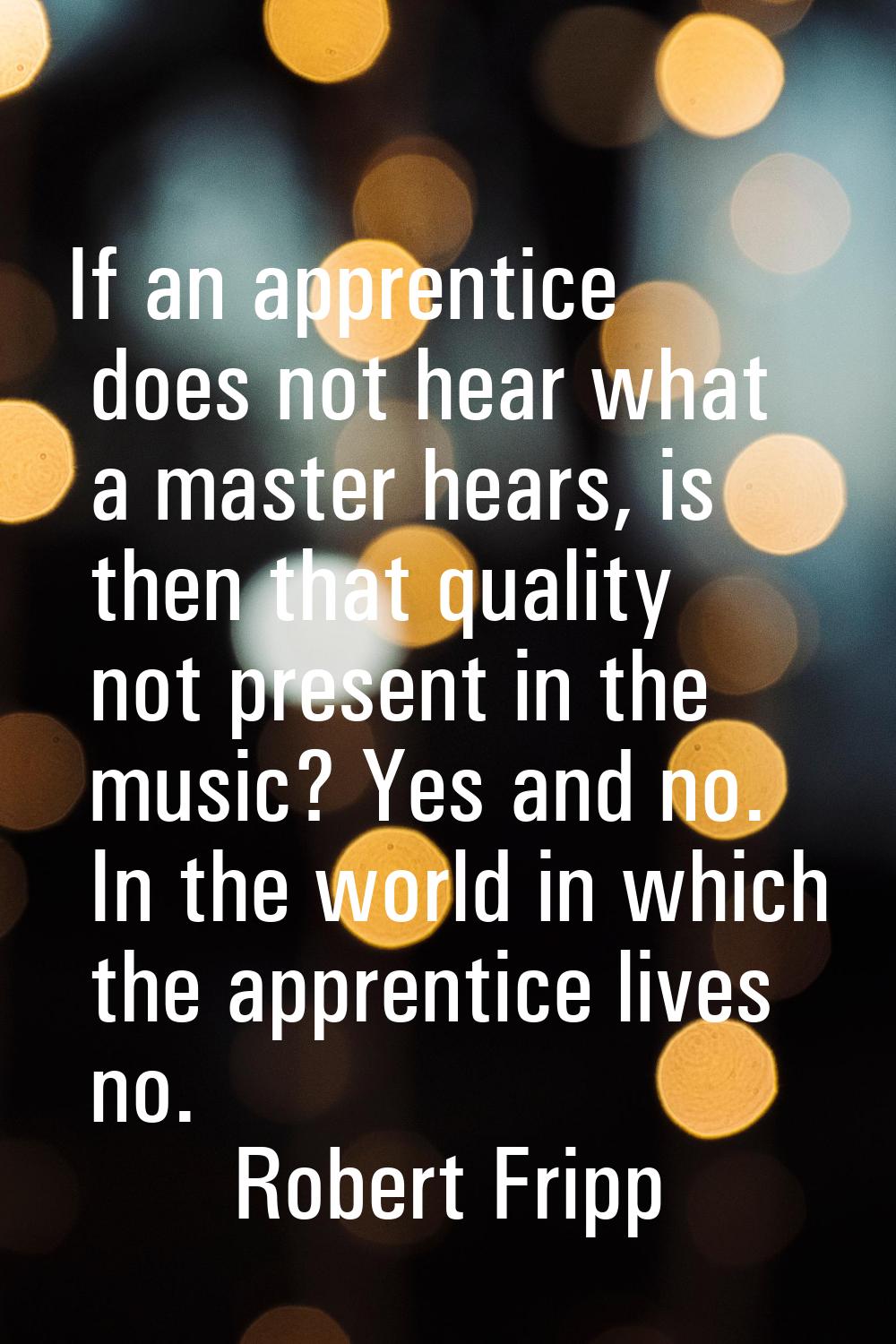 If an apprentice does not hear what a master hears, is then that quality not present in the music? 