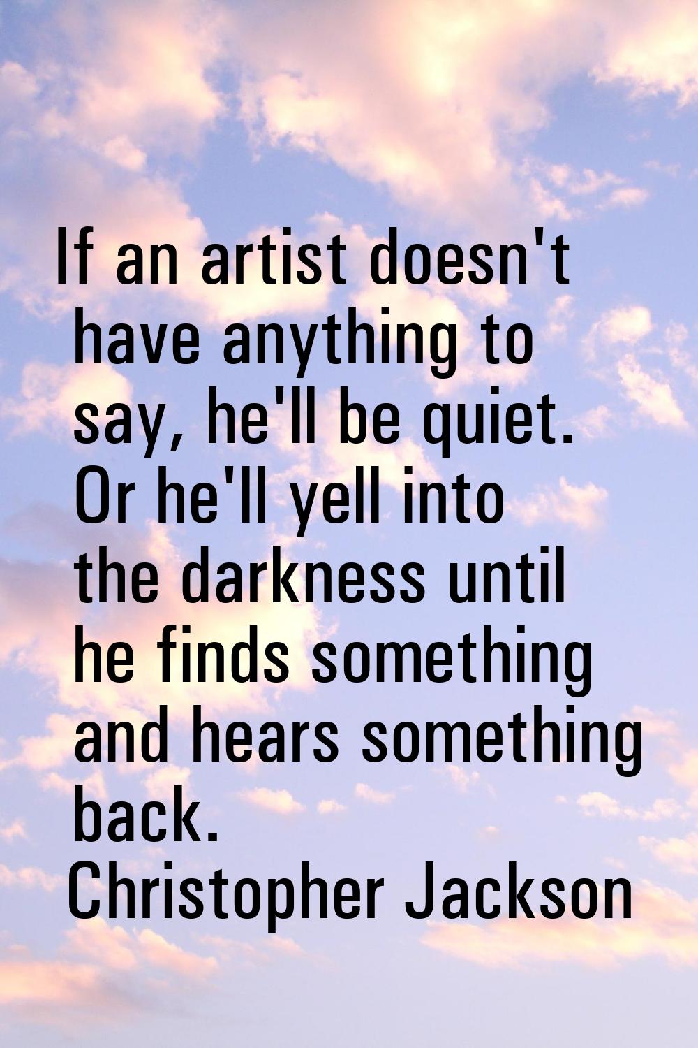 If an artist doesn't have anything to say, he'll be quiet. Or he'll yell into the darkness until he