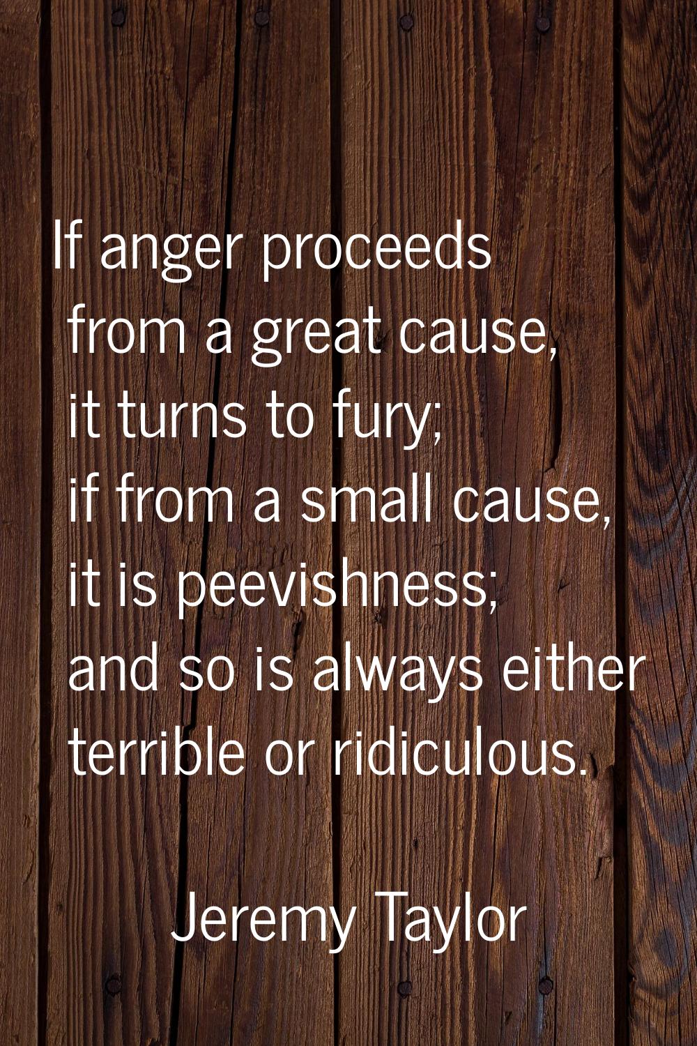 If anger proceeds from a great cause, it turns to fury; if from a small cause, it is peevishness; a