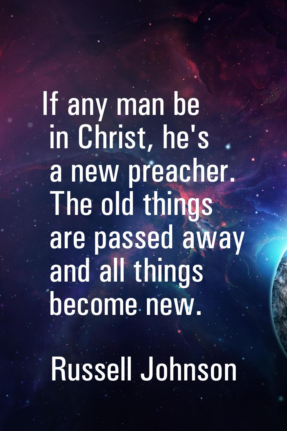 If any man be in Christ, he's a new preacher. The old things are passed away and all things become 
